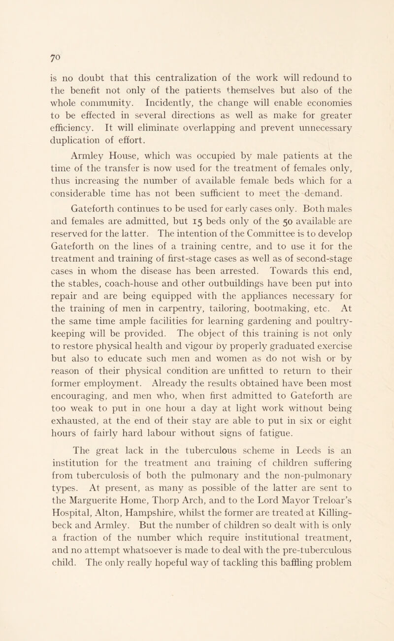 is no doubt that this centralization of the work will redound to the benefit not only of the patierds themselves but also of the whole community. Incidently, the change will enable economies to be effected in several directions as well as make for greater efficiency. It will eliminate overlapping and prevent unnecessary duplication of effort. Armley House, which was occupied by male patients at the time of the transfer is now used for the treatment of females only, thus increasing the number of available female beds which for a considerable time has not been sufficient to meet the demand. Gateforth continues to be used for early cases only. Both males and females are admitted, but 15 beds only of the 50 available are reserved for the latter. The intention of the Committee is to develop Gateforth on the lines of a training centre, and to use it for the treatment and training of first-stage cases as well as of second-stage cases in whom the disease has been arrested. Towards this end, the stables, coach-house and other outbuildings have been put into repair and are being equipped with the appliances necessary for the training of men in carpentry, tailoring, bootmaking, etc. At the same time ample facilities for learning gardening and poultry¬ keeping will be provided. The object of this training is not only to restore physical health and vigour by properly graduated exercise but also to educate such men and women as do not wish or by reason of their physical condition are unfitted to return to their former employment. Already the results obtained have been most encouraging, and men who, when first admitted to Gateforth are too weak to put in one hour a day at light work witiiout being exhausted, at the end of their stay are able to put in six or eight hours of fairly hard labour without signs of fatigue. The great lack in the tuberculous scheme in Leeds is an institution for the treatment ana training of children suffering from tuberculosis of both the pulmonary and the non-pulmonary types. At present, as many as possible of the latter are sent to the Marguerite Home, Thorp Arch, and to the Lord Mayor Treloar’s Hospital, Alton, Hampshire, whilst the former are treated at Killing- beck and Armley. But the number of children so dealt with is only a fraction of the number which require institutional treatment, and no attempt whatsoever is made to deal with the pre-tuberculous child. The only really hopeful way of tackling this baffling problem