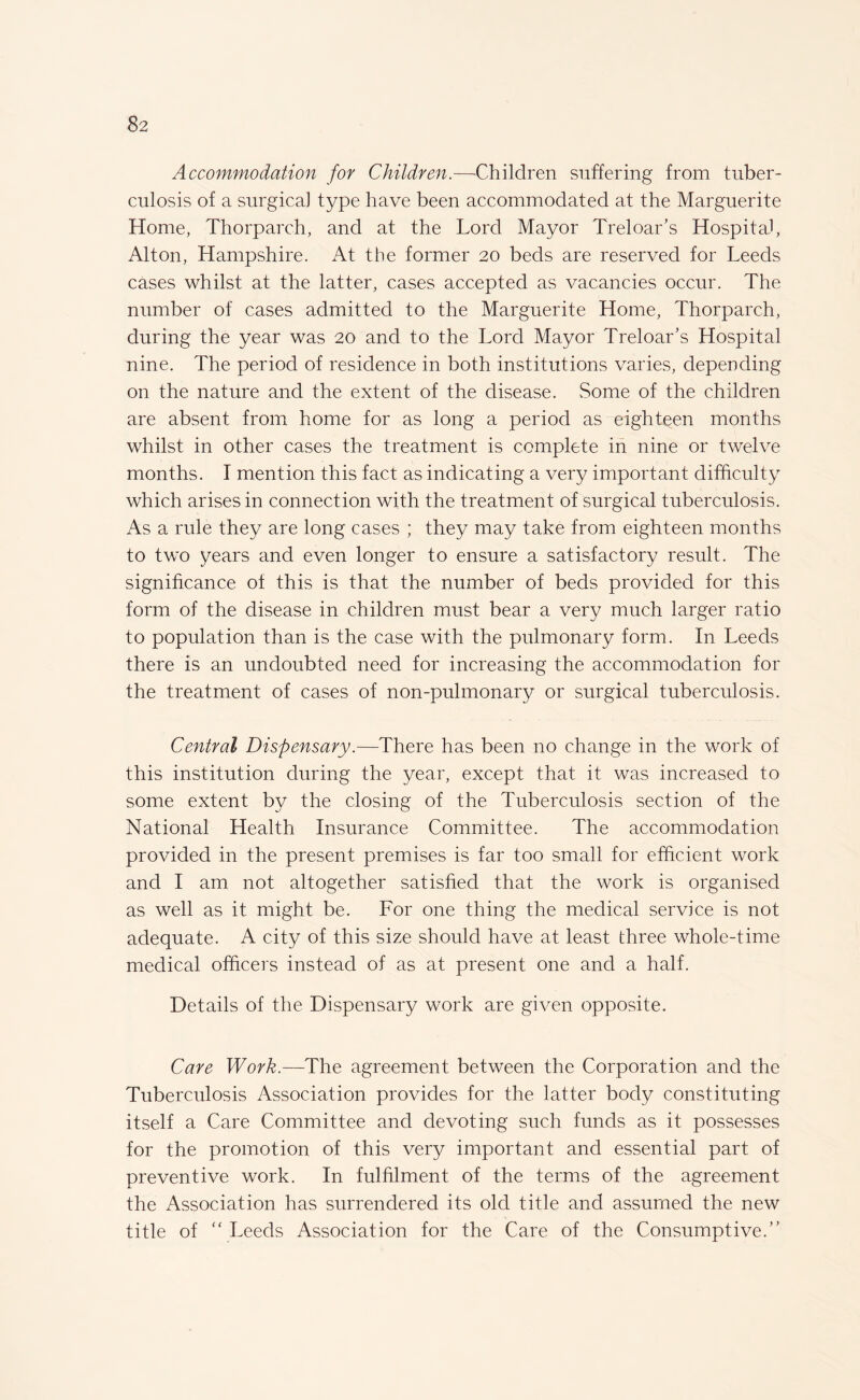 Accommodation for Children.—'Children suffering from tuber¬ culosis of a surgical type have been accommodated at the Marguerite Home, Thorparch, and at the Lord Mayor Tr el oar’s Hospital, Alton, Hampshire. At the former 20 beds are reserved for Leeds cases whilst at the latter, cases accepted as vacancies occur. The number of cases admitted to the Marguerite Home, Thorparch, during the year was 20 and to the Lord Mayor Treloar’s Hospital nine. The period of residence in both institutions varies, depending on the nature and the extent of the disease. Some of the children are absent from home for as long a period as eighteen months whilst in other cases the treatment is complete in nine or twelve months. I mention this fact as indicating a very important difficulty which arises in connection with the treatment of surgical tuberculosis. As a rule they are long cases ; they may take from eighteen months to two years and even longer to ensure a satisfactory result. The significance of this is that the number of beds provided for this form of the disease in children must bear a very much larger ratio to population than is the case with the pulmonary form. In Leeds there is an undoubted need for increasing the accommodation for the treatment of cases of non-pulmonary or surgical tuberculosis. Central Dispensary.—There has been no change in the work of this institution during the year, except that it was increased to some extent by the closing of the Tuberculosis section of the National Health Insurance Committee. The accommodation provided in the present premises is far too small for efficient work and I am not altogether satisfied that the work is organised as well as it might be. For one thing the medical service is not adequate. A city of this size should have at least three whole-time medical officers instead of as at present one and a half. Details of the Dispensary work are given opposite. Care Work.—The agreement between the Corporation and the Tuberculosis Association provides for the latter body constituting itself a Care Committee and devoting such funds as it possesses for the promotion of this very important and essential part of preventive work. In fulfilment of the terms of the agreement the Association has surrendered its old title and assumed the new title of “ Leeds Association for the Care of the Consumptive.”