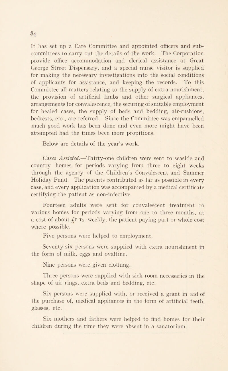 It has set up a Care Committee and appointed officers and sub¬ committees to carry out the details of the work. The Corporation provide office accommodation and clerical assistance at Great George Street Dispensary, and a special nurse visitor is supplied for making the necessary investigations into the social conditions of applicants for assistance, and keeping the records. To this Committee all matters relating to the supply of extra nourishment, the provision of artificial limbs and other surgical appliances, arrangements for convalescence, the securing of suitable employment for healed cases, the supply of beds and bedding, air-cushions, bedrests, etc., are referred. Since the Committee was empannelled much good work has been done and even more might have been attempted had the times been more propitious. Below are details of the year’s work. Cases Assisted.—Thirty-one children were sent to seaside and country homes for periods varying from three to eight weeks through the agency of the Children’s Convalescent and Summer Holiday Fund. The parents contributed as far as possible in every case, and every application was accompanied by a medical certificate certifying the patient as non-infective. Fourteen adults were sent for convalescent treatment to various homes for periods varying from one to three months, at a cost of about £i is. weekly, the patient paying part or whole cost where possible. Five persons were helped to employment. Seventy-six persons were supplied with extra nourishment in the form of milk, eggs and ovaltine. Nine persons were given clothing. Three persons were supplied with sick room necessaries in the shape of air rings, extra beds and bedding, etc. Six persons were supplied with, or received a grant in aid of the purchase of, medical appliances in the form of artificial teeth, glasses, etc. Six mothers and fathers were helped to find homes for their children during the time they were absent in a sanatorium.