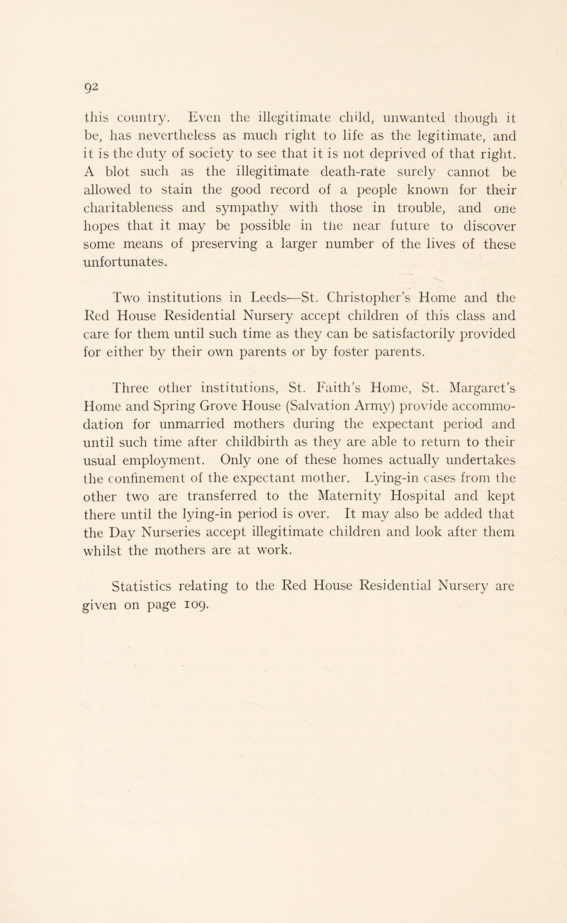 this country. Even the illegitimate child, unwanted though it be, has nevertheless as much right to life as the legitimate, and it is the duty of society to see that it is not deprived of that right. A blot such as the illegitimate death-rate surely cannot be allowed to stain the good record of a people known for their charitableness and sympathy with those in trouble, and one hopes that it may be possible in the near future to discover some means of preserving a larger number of the lives of these unfortunates. Two institutions in Leeds—St. Christopher's Home and the Red House Residential Nursery accept children of this class and care for them until such time as they can be satisfactorily provided for either by their own parents or by foster parents. Three other institutions, St. Faith’s Home, St. Margaret’s Home and Spring Grove House (Salvation Army) provide accommo¬ dation for unmarried mothers during the expectant period and until such time after childbirth as they are able to return to their usual employment. Only one of these homes actually undertakes the confinement of the expectant mother, Lying-in cases from the other two are transferred to the Maternity Hospital and kept there until the lying-in period is over. It may also be added that the Day Nurseries accept illegitimate children and look after them whilst the mothers are at work. Statistics relating to the Red House Residential Nursery are given on page 109.