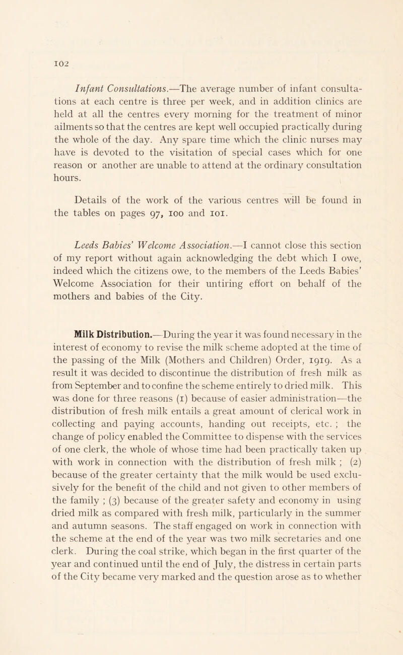 Infant Consultations.—The average number of infant consulta¬ tions at each centre is three per week, and in addition clinics are held at all the centres every morning for the treatment of minor ailments so that the centres are kept well occupied practically during the whole of the day. Any spare time which the clinic nurses may have is devoted to the visitation of special cases which for one reason or another are unable to attend at the ordinary consultation hours. Details of the work of the various centres will be found in the tables on pages 97, 100 and 101. Leeds Babies’ Welcome Association.—I cannot close this section of my report without again acknowledging the debt which I owe, indeed which the citizens owe, to the members of the Leeds Babies’ Welcome Association for their untiring effort on behalf of the mothers and babies of the City. Milk Distribution.—During the year it was found necessary in the interest of economy to revise the milk scheme adopted at the time of the passing of the Milk (Mothers and Children) Order, 1919. As a result it was decided to discontinue the distribution of fresh milk as from September and to confine the scheme entirely to dried milk. This was done for three reasons (1) because of easier administration—the distribution of fresh milk entails a great amount of clerical work in collecting and paying accounts, handing out receipts, etc. ; the change of policy enabled the Committee to dispense with the services of one clerk, the whole of whose time had been practically taken up with work in connection with the distribution of fresh milk ; (2) because of the greater certainty that the milk would be used exclu¬ sively for the benefit of the child and not given to other members of the family ; (3) because of the greater safety and economy in using dried milk as compared with fresh milk, particularly in the summer and autumn seasons. The staff engaged on work in connection with the scheme at the end of the year was two milk secretaries and one clerk. During the coal strike, which began in the first quarter of the year and continued until the end of July, the distress in certain parts of the City became very marked and the question arose as to whether