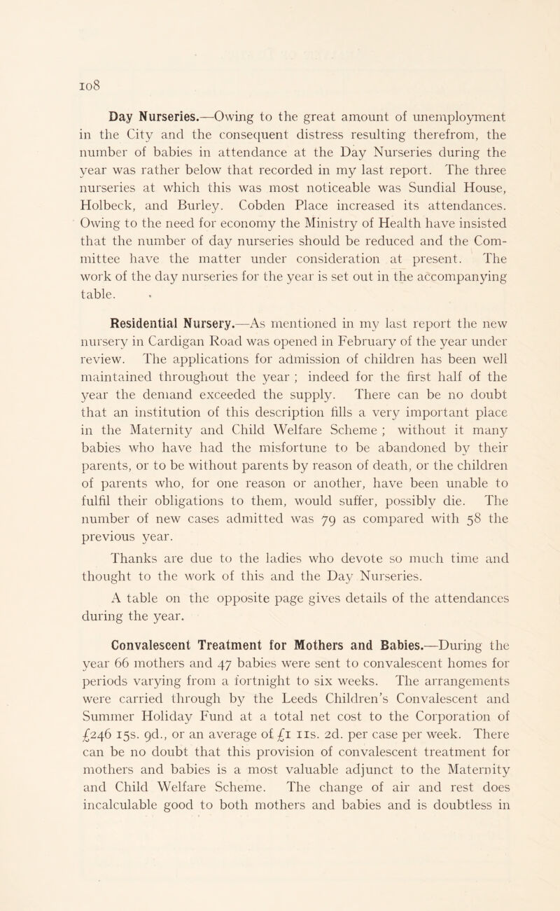 io8 Day Nurseries.—Owing to the great amount of unemployment in the City and the consequent distress resulting therefrom, the number of babies in attendance at the Day Nurseries during the year was rather below that recorded in my last report. The three nurseries at which this was most noticeable was Sundial House, Holbeck, and Burley. Cobden Place increased its attendances. Owing to the need for economy the Ministry of Health have insisted that the number of day nurseries should be reduced and the Com¬ mittee have the matter under consideration at present. The work of the day nurseries for the year is set out in the accompanying table. Residential Nursery.—As mentioned in my last report the new nursery in Cardigan Road was opened in February of the year under review. The applications for admission of children has been well maintained throughout the year ; indeed for the first half of the year the demand exceeded the supply. There can be no doubt that an institution of this description fills a very important place in the Maternity and Child Welfare Scheme ; without it many babies who have had the misfortune to be abandoned by their parents, or to be without parents by reason of death, or the children of parents who, for one reason or another, have been unable to fulfil their obligations to them, would suffer, possibly die. The number of new cases admitted was 79 as compared with 58 the previous year. Thanks are due to the ladies who devote so much time and thought to the work of this and the Day Nurseries. A table on the opposite page gives details of the attendances during the year. Convalescent Treatment for Mothers and Babies.—During the year 66 mothers and 47 babies were sent to convalescent homes for periods varying from a fortnight to six weeks. The arrangements were carried through by the Leeds Children’s Convalescent and Summer Holiday Fund at a total net cost to the Corporation of £246 15s. 9d., or an average of £1 ns. 2d. per case per week. There can be no doubt that this provision of convalescent treatment for mothers and babies is a most valuable adjunct to the Maternity and Child Welfare Scheme. The change of air and rest does incalculable good to both mothers and babies and is doubtless in