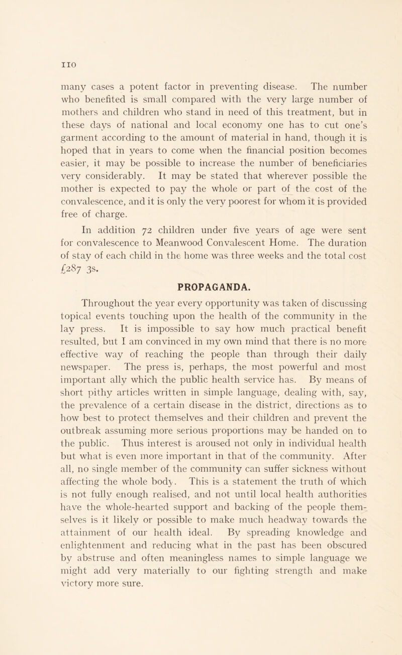 many cases a potent factor in preventing disease. The number who benefited is small compared with the very large number of mothers and children who stand in need of this treatment, but in these days of national and local economy one has to cut one’s garment according to the amount of material in hand, though it is hoped that in years to come when the financial position becomes easier, it may be possible to increase the number of beneficiaries very considerably. It may be stated that wherever possible the mother is expected to pay the whole or part of the cost of the convalescence, and it is only the very poorest for whom it is provided free of charge. In addition 72 children under five years of age were sent for convalescence to Meanwood Convalescent Home. The duration of stay of each child in the home was three weeks and the total cost 087 3s. PROPAGANDA. Throughout the year every opportunity was taken of discussing topical events touching upon the health of the community in the lay press. It is impossible to say how much practical benefit resulted, but I am convinced in my own mind that there is no more effective way of reaching the people than through their daily newspaper. The press is, perhaps, the most powerful and most important ally which the public health service has. By means of short pithy articles written in simple language, dealing with, say, the prevalence of a certain disease in the district, directions as to how best to protect themselves and their children and prevent the outbreak assuming more serious proportions may be handed on to the public. Thus interest is aroused not only in individual health but what is even more important in that of the community. After all, no single member of the community can suffer sickness without affecting the whole bod}'. This is a statement the truth of which is not fully enough realised, and not until local health authorities have the whole-hearted support and backing of the people them¬ selves is it likely or possible to make much headway towards the attainment of our health ideal. By spreading knowledge and enlightenment and reducing what in the past has been obscured by abstruse and often meaningless names to simple language we might add very materially to our fighting strength and make victory more sure.
