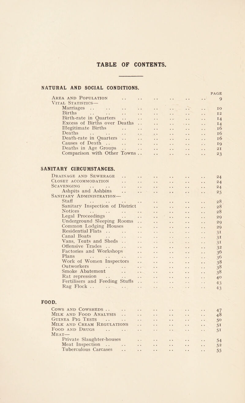 TABLE OF CONTENTS NATURAL AND SOCIAL CONDITIONS. Area and Population Vital Statistics— Marriages Births Birth-rate in Quarters Excess of Births over Deaths . Illegitimate Births Deaths Death-rate in Quarters . . Causes of Death Deaths in Age Groups Comparison with Other Towns . page 9 io 12 14 14 l6 l6 l6 19 21 23 SANITARY CIRCUMSTANCES. Drainage and Sewerage Closet accommodation Scavenging Ashpits and Ashbins Sanitary Administration— Staff . . . . . . . . . . .. . . .. 28 Sanitary Inspection of District . . . . . . . . 28 Notices . . . . . . . . . . . . .. . . 28 Legal Proceedings . . . . . . . . . . . . 29 Underground Sleeping Rooms . . . . . . . . . . 29 Common Lodging Houses . . . . . . . . . . 29 Residential Flats . . . . . . . . . . . . . . 31 Canal Boats . . . . . . . . . . . . . . 31 Vans, Tents and Sheds . . . . . . . . . . . . 31 Offensive Trades . . . . . . . . . . . . . . 32 Factories and Workshops . . . . . . . . . . 36 Plans . . . . . . . . . . . . . . . . 36 Work of Women Inspectors .. .. .. .. .. 38 Outworkers . . . . . . . . . . . . . . 38 Smoke Abatement . . . . . . . . . . . . 38 Rat repression . . . . . . . . . . . . . . 40 Fertilisers and Feeding Stuffs . . . . . . . . , . 43 Rag Flock . . . . . . . . . . . . . . . . 43 FOOD. Cows and Cowsheds .. .. .. .. .. .. .. 47 Milk and Food Analysis . . . . . . .. . . . . 48 Guinea Pig Tests .. .. . . . . . . . . . . 50 Milk and Cream Regulations . . .. .. .. .. 51 Food and Drugs .. .. .. .. .. .. .. 51 Meat— Private Slaughter-houses . . . . .. . . . . 54 Meat Inspection . . . . . . . . . . .. .. 52 Tuberculous Carcases .. . . .. .. .. . . 55