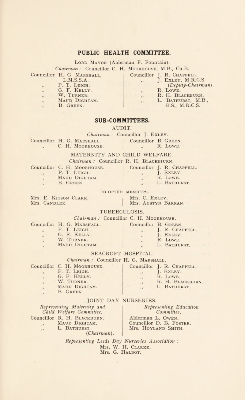 PUBLIC HEALTH COMMITTEE Lord Mayor (Alderman F. Fountain). Chairman : Councillor C. H. Moorhouse. M.B.. Ch.B. Councillor H. G. Marshall, L.M.S.S.A. ,, P. T. Leigh. ,, G. F. Kelly. ,, W. Turner. ,, Maud Dightam. ,, B. Green. Councillor J. R. Chappell. ,, J. Exley, M.R.C.S. (Deputy-Chairman). ,, R. Lowe. ,, R. H. Blackburn. ,, L. Bathurst, M.B., B.S., M.R.C.S. SUB-COMMITTEES. AUDIT. Councillor ) f Chairman : Councillor J. Exley. H. G. Marshall. Councillor B. Green. C. H. Moorhouse. ,, R. Lowe. MATERNITY AND CHILD WELFARE. Chairman : Councillor R. H. Blackbiurn. Councillor C. H. Moorhouse. ,, P. T. Leigh. ,, Maud Dightam. ,, B. Green. Councillor J. R. Chappell. ,, J. Exley. ,, R. Lowe. ,, L. Bathurst. Mrs. E. Kitson Clark. Mrs. Candler. CO-OPTED MEMBERS. Mrs. C. Exley. Mrs. Austyn Barran. TUBERCULOSIS. Chairman : Councillor C. H. Moorhouse. Councillor H. G. Marshall. ,, P. T. Leigh. ,, G. F. Kelly. ,, W. Turner. ,, Maud Dightam. Councillor B. Green. ,, J. R. Chappell. ,, J. Exley. ,, R. Lowe. ,, L. Bathurst. SEACROFT Chairman : Councillor Councillor C. H. Moorhouse. ,, P. T. Leigh. ,, G. F. Kelly. ,, W. Turner. ,, Maud Dightam. ,, B. Green. HOSPITAL. H. G. Marshall. Councillor J. R. Chappell. ,, J. Exley. ,, R. Lowe. ,, R. H. Blackburn. ,, L. Bathurst. JOINT DAY Representing Maternity and Child Welfare Committee. Councillor R. H. Blackburn. ,, Maud Dightam. ,, L. Bathurst (Chairman). NURSERIES. Representing Education Committee. Alderman L. Owen. Councillor D. B. Foster. Mrs. Hoyland Smith. Representing Leeds Day Nurseries Association : Mrs. W. H. Clarke. Mrs. G. Halbot.