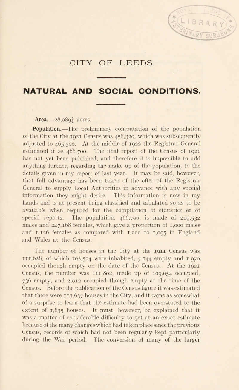 NATURAL AND SOCIAL CONDITIONS. Area.—28,089! acres. Population.—The preliminary computation of the population of the City at the 1921 Census was 458,320, which Was subsequently adjusted to 465,500. At the middle of 1922 the Registrar General estimated it as 466,700. The final report of the Census of 1921 has not yet been published, and therefore it is impossible to add anything further, regarding the make up of the population, to the details given in my report of last year. It may be said, however, that full advantage has been taken of the offer of the Registrar General to supply Local Authorities in advance with any special information they might desire. This information is now in my hands and is at present being classified and tabulated so as to be available when required for the compilation of statistics or of special reports. The population, 466,700, is made of 219,532 males and 247,168 females, which give a proportion of 1,000 males and 1,126 females as compared with 1,000 to 1,095 in England and Wales at the Census. The number of houses in the City at the 1911 Census was 111,628, of which 102,514 were inhabited, 7,144 empty and 1,970 occupied though empty on the date of the Census. At the 1921 Census, the number Was 111,802, made up of 109,054 occupied, 736 empty, and 2,012 occupied though empty at the time of the Census. Before the publication of the Census figure it Was estimated that there were 113,637 houses in the City, and it came as somewhat of a surprise to learn that the estimate had been overstated to the extent of 1,835 houses. It must, however, be explained that it Was a matter of considerable difficulty to get at an exact estimate because of the many changes which had taken place since the previous Census, records of which had not been regularly kept particularly during the War period. The conversion of many of the larger