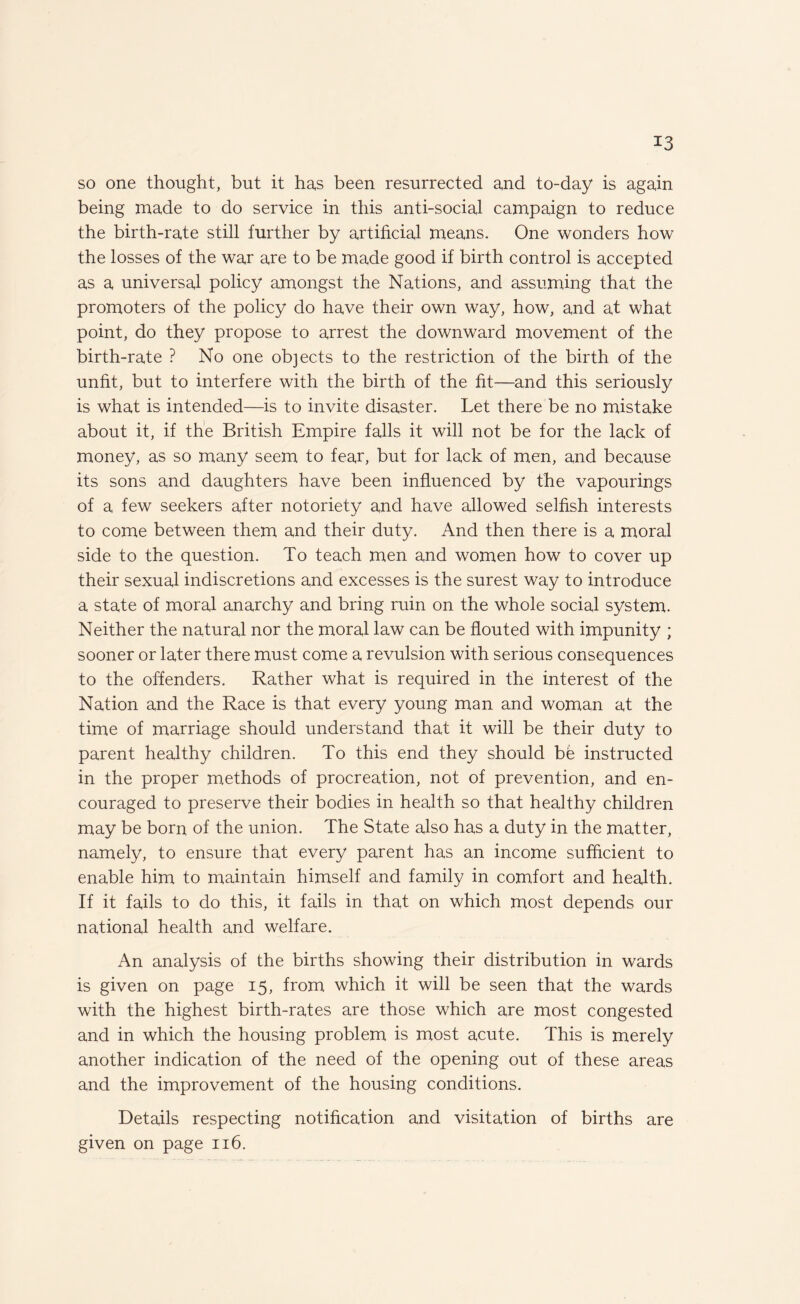 so one thought, but it has been resurrected and to-day is again being made to do service in this anti-social campaign to reduce the birth-rate still further by artificial means. One wonders how the losses of the war are to be made good if birth control is accepted as a universal policy amongst the Nations, and assuming that the promoters of the policy do have their own way, how, and at what point, do they propose to arrest the downward movement of the birth-rate ? No one objects to the restriction of the birth of the unfit, but to interfere with the birth of the fit—and this seriously is what is intended—is to invite disaster. Let there be no mistake about it, if the British Empire falls it will not be for the lack of money, as so many seem to fear, but for lack of men, and because its sons and daughters have been influenced by the vapourings of a few seekers after notoriety and have allowed selfish interests to come between them and their duty. And then there is a moral side to the question. To teach men and women how to cover up their sexual indiscretions and excesses is the surest way to introduce a state of moral anarchy and bring ruin on the whole social system. Neither the natural nor the moral law can be flouted with impunity ; sooner or later there must come a revulsion with serious consequences to the offenders. Rather what is required in the interest of the Nation and the Race is that every young man and woman at the time of marriage should understand that it will be their duty to parent healthy children. To this end they should be instructed in the proper methods of procreation, not of prevention, and en¬ couraged to preserve their bodies in health so that healthy children may be born of the union. The State also has a duty in the matter, namely, to ensure that every parent has an income sufficient to enable him to maintain himself and family in comfort and health. If it fails to do this, it fails in that on which most depends our national health and welfare. An analysis of the births showing their distribution in wards is given on page 15, from which it will be seen that the wards with the highest birth-rates are those which are most congested and in which the housing problem is most acute. This is merely another indication of the need of the opening out of these areas and the improvement of the housing conditions. Details respecting notification and visitation of births are given on page 116.