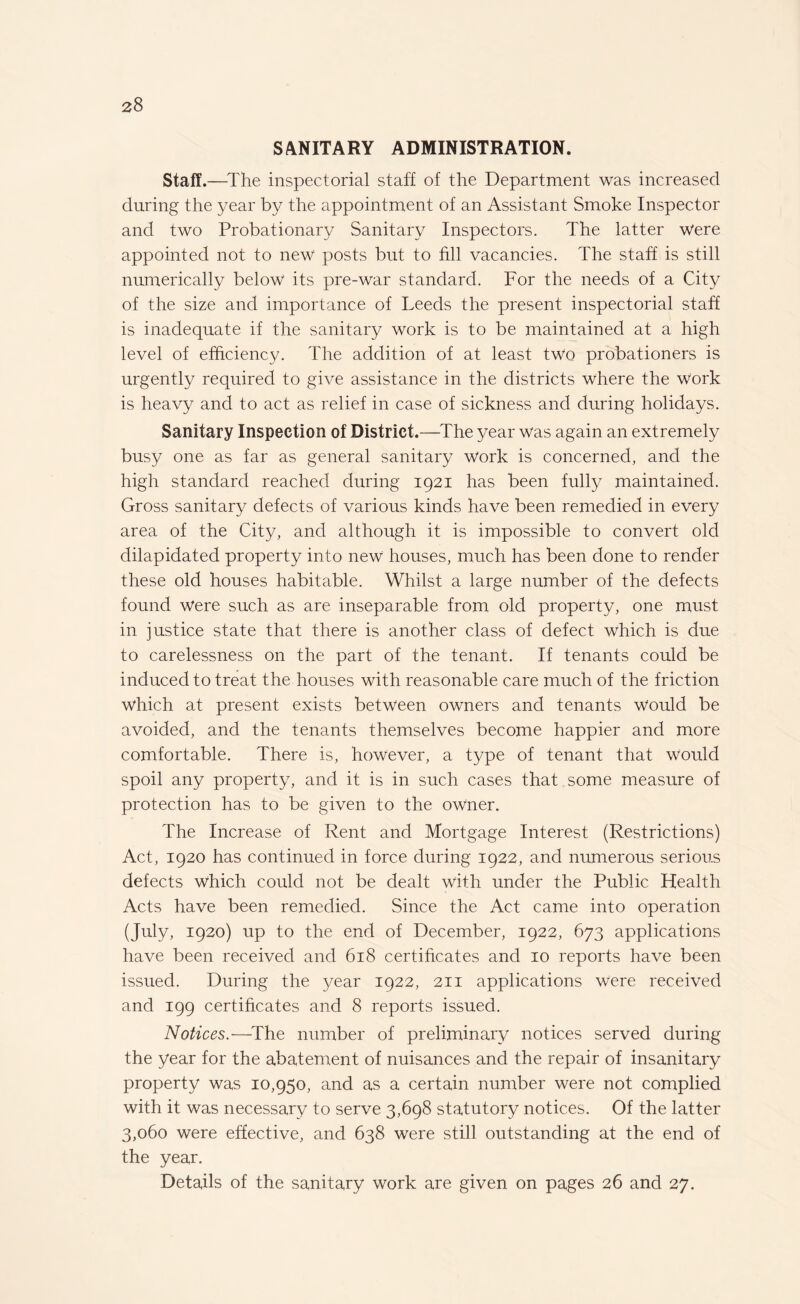 SANITARY ADMINISTRATION. Staff.—The inspectorial staff of the Department was increased during the year by the appointment of an Assistant Smoke Inspector and two Probationary Sanitary Inspectors. The latter were appointed not to new posts but to fill vacancies. The staff is still numerically below its pre-war standard. For the needs of a City of the size and importance of Leeds the present inspectorial staff is inadequate if the sanitary work is to be maintained at a high level of efficiency. The addition of at least two probationers is urgently required to give assistance in the districts where the Work is heavy and to act as relief in case of sickness and during holidays. Sanitary Inspection of District.—The year was again an extremely busy one as far as general sanitary work is concerned, and the high standard reached during 1921 has been fully maintained. Gross sanitary defects of various kinds have been remedied in every area of the City, and although it is impossible to convert old dilapidated property into new houses, much has been done to render these old houses habitable. Whilst a large number of the defects found were such as are inseparable from old property, one must in justice state that there is another class of defect which is due to carelessness on the part of the tenant. If tenants could be induced to treat the houses with reasonable care much of the friction which at present exists between owners and tenants would be avoided, and the tenants themselves become happier and more comfortable. There is, however, a type of tenant that would spoil any property, and it is in such cases that some measure of protection has to be given to the owner. The Increase of Rent and Mortgage Interest (Restrictions) Act, 1920 has continued in force during 1922, and numerous serious defects Which could not be dealt with under the Public Health Acts have been remedied. Since the Act came into operation (July, 1920) up to the end of December, 1922, 673 applications have been received and 618 certificates and 10 reports have been issued. During the year 1922, 211 applications Were received and 199 certificates and 8 reports issued. Notices.—The number of preliminary notices served during the year for the abatement of nuisances and the repair of insanitary property was 10,950, and as a certain number were not complied with it was necessary to serve 3,698 statutory notices. Of the latter 3,060 were effective, and 638 were still outstanding at the end of the year. Details of the sanitary work are given on pages 26 and 27.