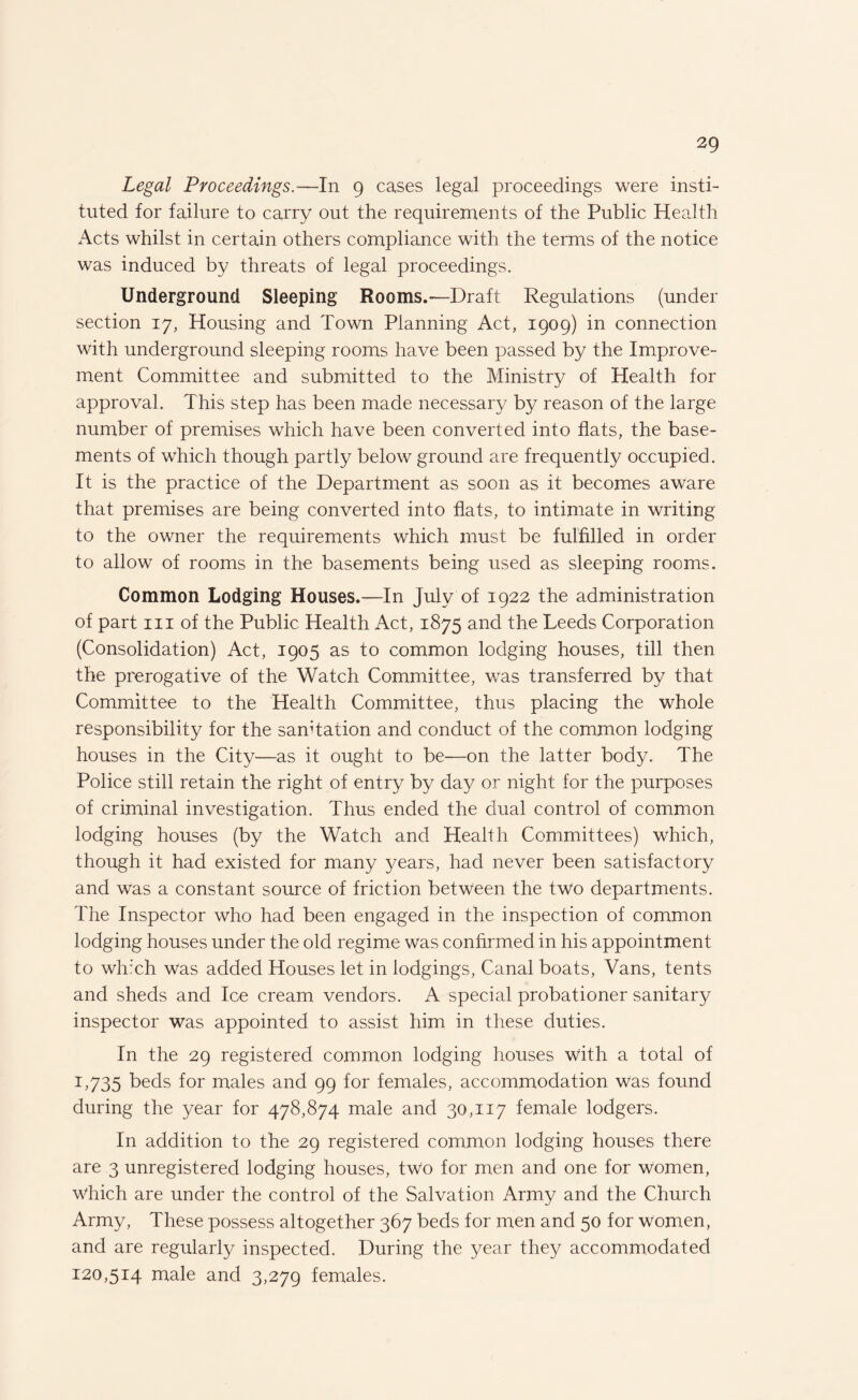 Legal Proceedings.—In 9 cases legal proceedings were insti¬ tuted for failure to carry out the requirements of the Public Health Acts whilst in certain others compliance with the terms of the notice was induced by threats of legal proceedings. Underground Sleeping Rooms.—Draft Regulations (under section 17, Housing and Town Planning Act, 1909) in connection with underground sleeping rooms have been passed by the Improve¬ ment Committee and submitted to the Ministry of Health for approval. This step has been made necessary by reason of the large number of premises which have been converted into flats, the base¬ ments of which though partly below ground are frequently occupied. It is the practice of the Department as soon as it becomes aware that premises are being converted into flats, to intimate in writing to the owner the requirements which must be fulfilled in order to allow of rooms in the basements being used as sleeping rooms. Common Lodging Houses.—In July of 1922 the administration of part hi of the Public Health Act, 1875 and the Leeds Corporation (Consolidation) Act, 1905 as to common lodging houses, till then the prerogative of the Watch Committee, was transferred by that Committee to the Health Committee, thus placing the whole responsibility for the sanitation and conduct of the common lodging houses in the City—as it ought to be—on the latter body. The Police still retain the right of entry by day or night for the purposes of criminal investigation. Thus ended the dual control of common lodging houses (by the Watch and Health Committees) which, though it had existed for many years, had never been satisfactory and was a constant source of friction between the two departments. The Inspector who had been engaged in the inspection of common lodging houses under the old regime was confirmed in his appointment to which was added Houses let in lodgings, Canal boats, Vans, tents and sheds and Ice cream vendors. A special probationer sanitary inspector was appointed to assist him in these duties. In the 29 registered common lodging houses with a total of 1,735 beds for males and 99 for females, accommodation was found during the year for 478,874 male and 30,117 female lodgers. In addition to the 29 registered common lodging houses there are 3 unregistered lodging houses, two for men and one for women, Which are under the control of the Salvation Army and the Church Army, These possess altogether 367 beds for men and 50 for women, and are regularly inspected. During the year they accommodated 120,514 male and 3,279 females.