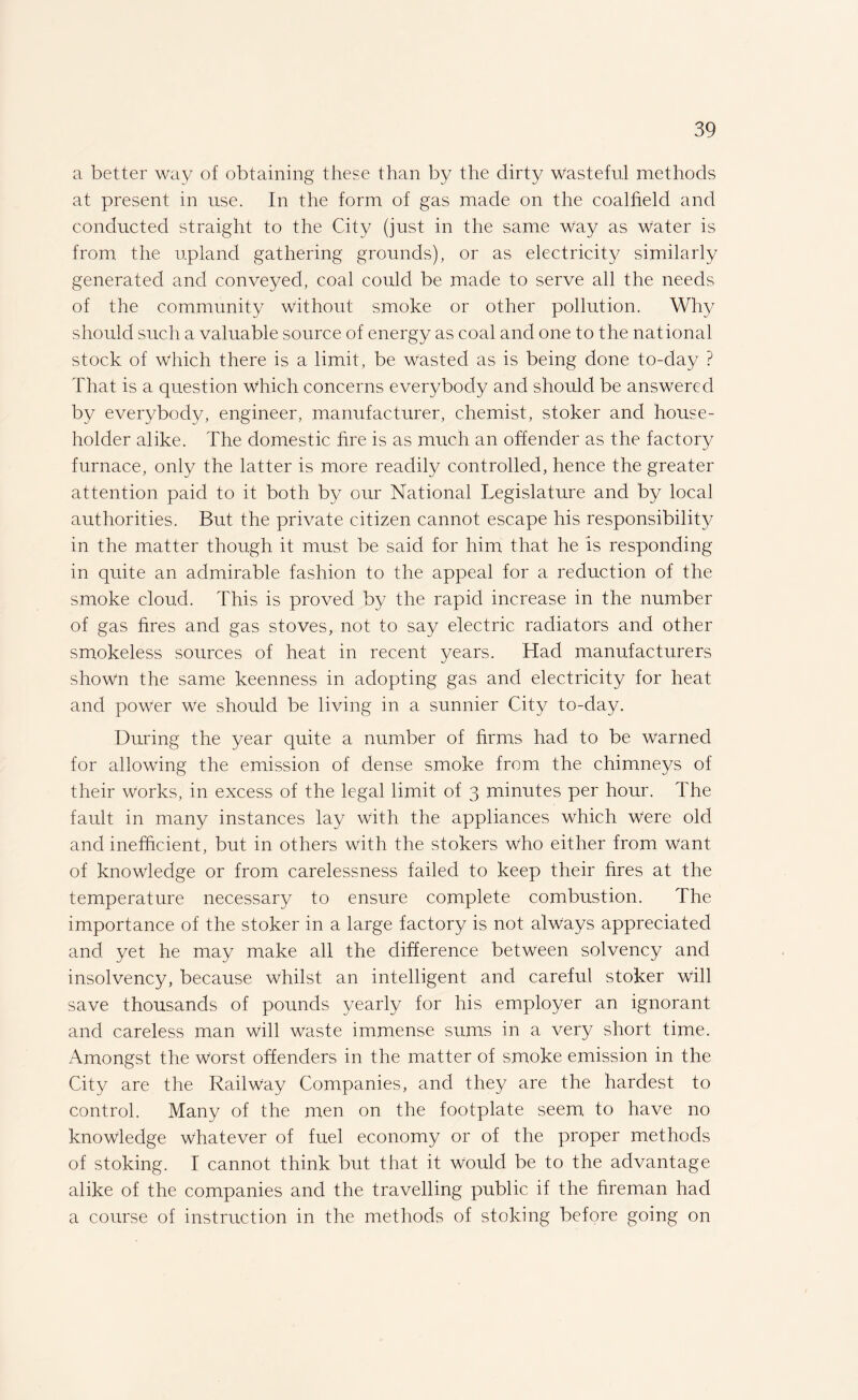 a better way of obtaining these than by the dirty wasteful methods at present in use. In the form of gas made on the coalfield and conducted straight to the City (just in the same way as water is from the upland gathering grounds), or as electricity similarly generated and conveyed, coal could be made to serve all the needs of the community without smoke or other pollution. Why should such a valuable source of energy as coal and one to the national stock of Which there is a limit, be wasted as is being done to-day ? That is a question which concerns everybody and should be answered by everybody, engineer, manufacturer, chemist, stoker and house¬ holder alike. The domestic fire is as much an offender as the factory furnace, only the latter is more readily controlled, hence the greater attention paid to it both by our National Legislature and by local authorities. But the private citizen cannot escape his responsibility in the matter though it must be said for him that he is responding in quite an admirable fashion to the appeal for a reduction of the smoke cloud. This is proved by the rapid increase in the number of gas fires and gas stoves, not to say electric radiators and other smokeless sources of heat in recent years. Had manufacturers shown the same keenness in adopting gas and electricity for heat and power we should be living in a sunnier City to-day. During the year quite a number of firms had to be warned for allowing the emission of dense smoke from the chimneys of their works, in excess of the legal limit of 3 minutes per hour. The fault in many instances lay with the appliances which were old and inefficient, but in others with the stokers who either from want of knowledge or from carelessness failed to keep their fires at the temperature necessary to ensure complete combustion. The importance of the stoker in a large factory is not always appreciated and yet he may make all the difference between solvency and insolvency, because whilst an intelligent and careful stoker will save thousands of pounds yearly for his employer an ignorant and careless man will waste immense sums in a very short time. Amongst the Worst offenders in the matter of smoke emission in the City are the Railway Companies, and they are the hardest to control. Many of the men on the footplate seem to have no knowledge whatever of fuel economy or of the proper methods of stoking. I cannot think but that it would be to the advantage alike of the companies and the travelling public if the fireman had a course of instruction in the methods of stoking before going on