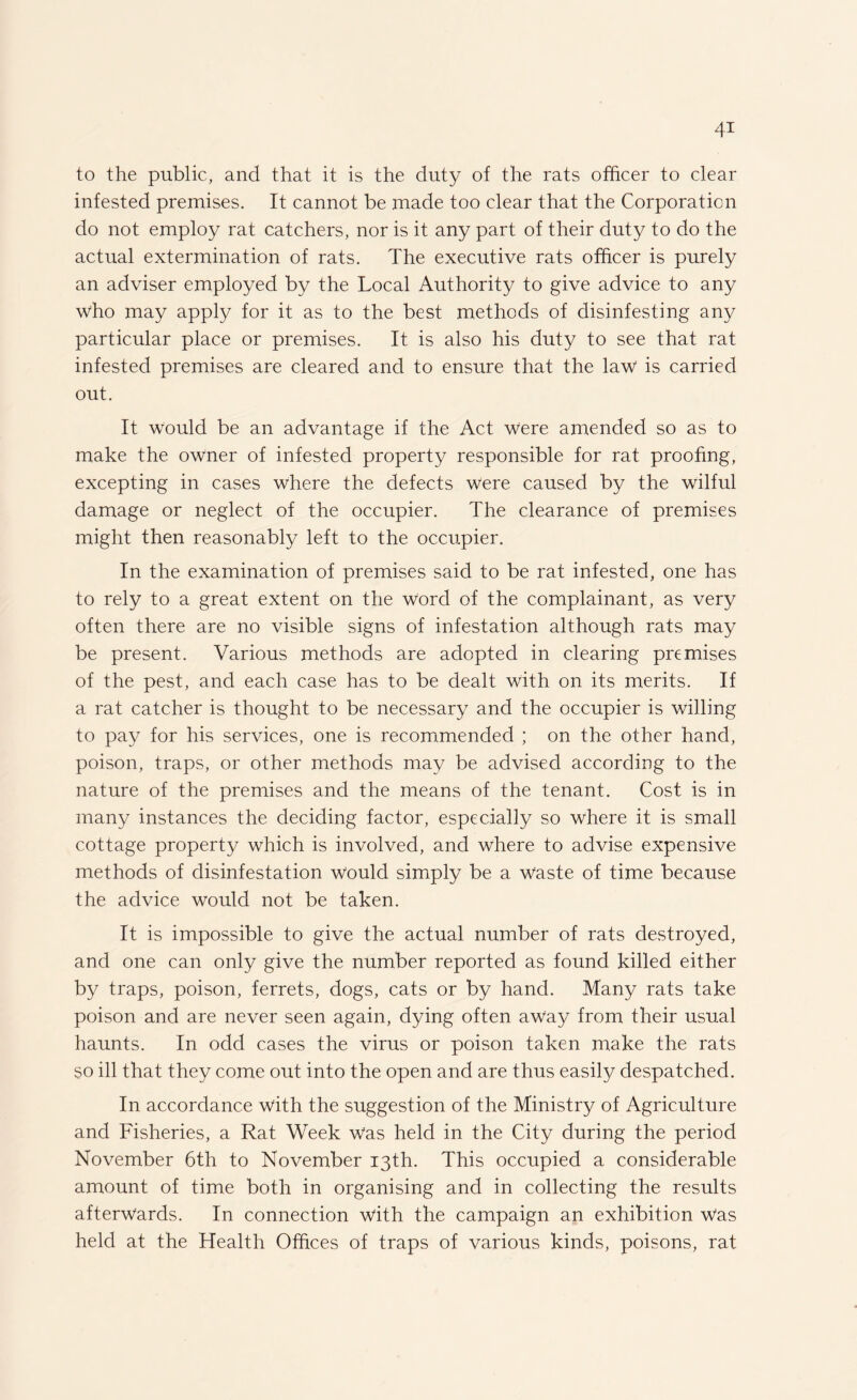 to the public, and that it is the duty of the rats officer to clear infested premises. It cannot be made too clear that the Corporation do not employ rat catchers, nor is it any part of their duty to do the actual extermination of rats. The executive rats officer is purely an adviser employed by the Local Authority to give advice to any who may apply for it as to the best methods of disinfesting any particular place or premises. It is also his duty to see that rat infested premises are cleared and to ensure that the law is carried out. It would be an advantage if the Act were amended so as to make the owner of infested property responsible for rat proofing, excepting in cases where the defects were caused by the wilful damage or neglect of the occupier. The clearance of premises might then reasonably left to the occupier. In the examination of premises said to be rat infested, one has to rely to a great extent on the Word of the complainant, as very often there are no visible signs of infestation although rats may be present. Various methods are adopted in clearing premises of the pest, and each case has to be dealt with on its merits. If a rat catcher is thought to be necessary and the occupier is willing to pay for his services, one is recommended ; on the other hand, poison, traps, or other methods may be advised according to the nature of the premises and the means of the tenant. Cost is in many instances the deciding factor, especially so where it is small cottage property which is involved, and where to advise expensive methods of disinfestation would simply be a Waste of time because the advice would not be taken. It is impossible to give the actual number of rats destroyed, and one can only give the number reported as found killed either by traps, poison, ferrets, dogs, cats or by hand. Many rats take poison and are never seen again, dying often away from their usual haunts. In odd cases the virus or poison taken make the rats so ill that they come out into the open and are thus easily despatched. In accordance with the suggestion of the Ministry of Agriculture and Fisheries, a Rat Week Was held in the City during the period November 6th to November 13th. This occupied a considerable amount of time both in organising and in collecting the results afterwards. In connection with the campaign an exhibition was held at the Health Offices of traps of various kinds, poisons, rat