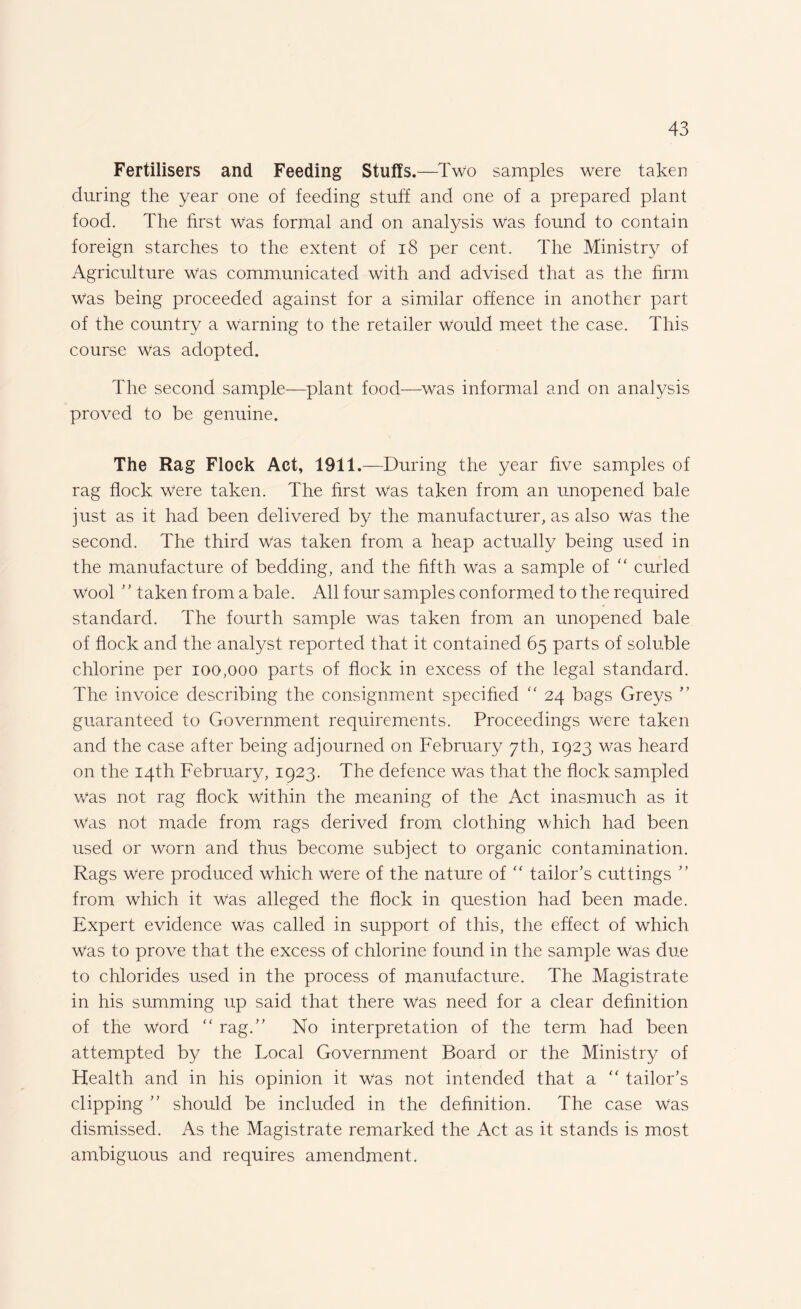Fertilisers and Feeding Stuffs.—Two samples were taken during the year one of feeding stuff and one of a prepared plant food. The first Was formal and on analysis was found to contain foreign starches to the extent of 18 per cent. The Ministry of Agriculture was communicated with and advised that as the firm was being proceeded against for a similar offence in another part of the country a warning to the retailer would meet the case. This course was adopted. The second sample—plant food—was informal and on analysis proved to be genuine. The Rag Flock Act, 1911.—During the year five samples of rag flock were taken. The first was taken from an unopened bale just as it had been delivered by the manufacturer, as also was the second. The third was taken from a heap actually being used in the manufacture of bedding, and the fifth was a sample of “ curled Wool ’’ taken from a bale. All four samples conformed to the required standard. The fourth sample was taken from an unopened bale of flock and the analyst reported that it contained 65 parts of soluble chlorine per 100,000 parts of flock in excess of the legal standard. The invoice describing the consignment specified “ 24 bags Greys ” guaranteed to Government requirements. Proceedings were taken and the case after being adjourned on February 7th, 1923 was heard on the 14th February, 1923. The defence was that the flock sampled was not rag flock within the meaning of the Act inasmuch as it Was not made from rags derived from clothing which had been used or worn and thus become subject to organic contamination. Rags were produced which were of the nature of “ tailor’s cuttings ” from which it was alleged the flock in question had been made. Expert evidence Was called in support of this, the effect of which Was to prove that the excess of chlorine found in the sample Was due to chlorides used in the process of manufacture. The Magistrate in his summing up said that there was need for a clear definition of the word “ rag.” No interpretation of the term had been attempted by the Local Government Board or the Ministry of Health and in his opinion it was not intended that a “ tailor’s clipping ” should be included in the definition. The case was dismissed. As the Magistrate remarked the Act as it stands is most ambiguous and requires amendment.