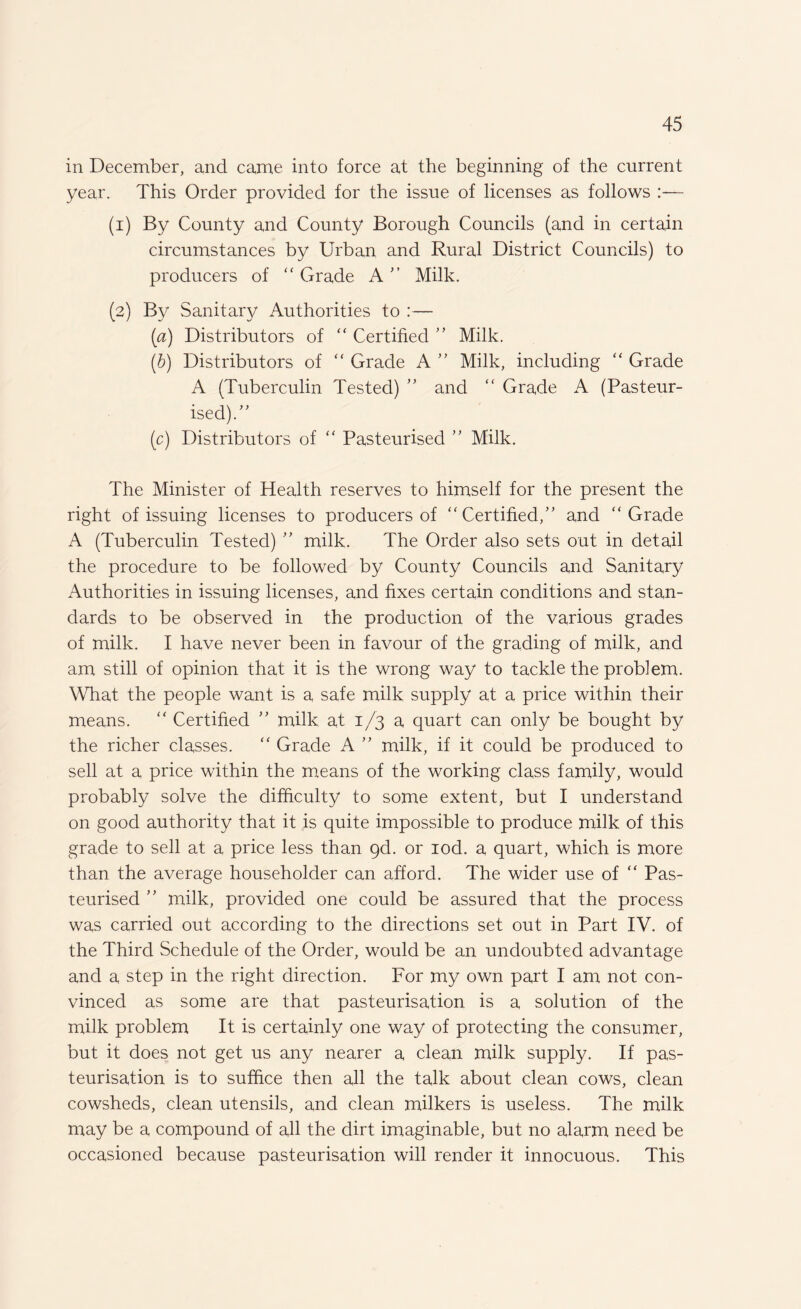 in December, and came into force at the beginning of the current year. This Order provided for the issue of licenses as follows (1) By County and County Borough Councils (and in certain circumstances by Urban and Rural District Councils) to producers of “ Grade A” Milk. (2) By Sanitary Authorities to :— (а) Distributors of “ Certified ” Milk. (б) Distributors of “ Grade A ” Milk, including “ Grade A (Tuberculin Tested) ” and “ Grade A (Pasteur¬ ised). (c) Distributors of “ Pasteurised ” Milk. The Minister of Health reserves to himself for the present the right of issuing licenses to producers of “Certified,” and “Grade A (Tuberculin Tested) ” milk. The Order also sets out in detail the procedure to be followed by County Councils and Sanitary Authorities in issuing licenses, and fixes certain conditions and stan¬ dards to be observed in the production of the various grades of milk. I have never been in favour of the grading of milk, and am still of opinion that it is the wrong way to tackle the problem. What the people want is a safe milk supply at a price within their means. “ Certified ” milk at 1/3 a quart can only be bought by the richer classes. “ Grade A ” milk, if it could be produced to sell at a price within the means of the working class family, would probably solve the difficulty to some extent, but I understand on good authority that it is quite impossible to produce milk of this grade to sell at a price less than gd. or iod. a quart, which is more than the average householder can afford. The wider use of “ Pas¬ teurised ” milk, provided one could be assured that the process was carried out according to the directions set out in Part IV. of the Third Schedule of the Order, would be an undoubted advantage and a step in the right direction. For my own part I am not con¬ vinced as some are that pasteurisation is a solution of the milk problem It is certainly one way of protecting the consumer, but it does not get us any nearer a clean milk supply. If pas¬ teurisation is to suffice then all the talk about clean cows, clean cowsheds, clean utensils, and clean milkers is useless. The milk may be a compound of all the dirt imaginable, but no alarm need be occasioned because pasteurisation will render it innocuous. This