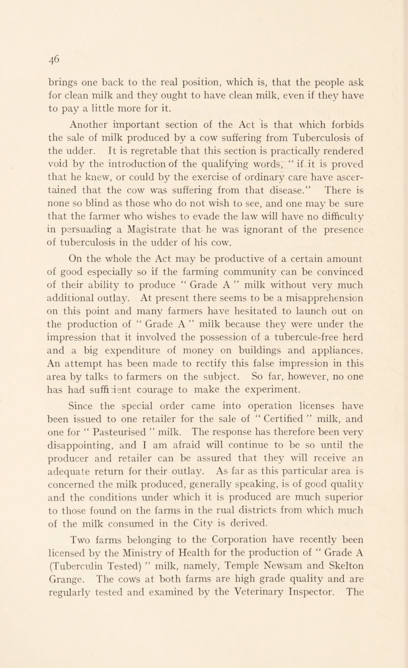 brings one back to the real position, which is, that the people ask for clean milk and they ought to have clean milk, even if they have to pay a little more for it. Another important section of the Act is that which forbids the sale of milk produced by a cow suffering from Tuberculosis of the udder. It is regretable that this section is practically rendered void by the introduction of the qualifying words,  if it is proved that he knew, or could by the exercise of ordinary care have ascer¬ tained that the cow was suffering from that disease/' There is none so blind as those who do not wish to see, and one may be sure that the farmer who wishes to evade the law will have no difficulty in persuading a Magistrate that' he was ignorant of the presence of tuberculosis in the udder of his cow. On the whole the Act may be productive of a certain amount of good especially so if the farming community can be convinced of their ability to produce “ Grade A ” milk without very much additional outlay. At present there seems to be a misapprehension on this point and many farmers have hesitated to launch out on the production of “ Grade A ” milk because they Were under the impression that it involved the possession of a tubercule-free herd and a big expenditure of money on buildings and appliances. An attempt has been made to rectify this false impression in this area by talks to farmers on the subject. So far, however, no one has had suffident courage to make the experiment. Since the special order came into operation licenses have been issued to one retailer for the sale of “ Certified ” milk, and one for “ Pasteurised ” milk. The response has therefore been very disappointing, and I am afraid will continue to be so until the producer and retailer can be assured that they will receive an adequate return for their outlay. As far as this particular area is concerned the milk produced, generally speaking, is of good quality and the conditions under which it is produced are much superior to those found on the farms in the rual districts from which much of the milk consumed in the City is derived. Two farms belonging to the Corporation have recently been licensed by the Ministry of Health for the production of “ Grade A (Tuberculin Tested) ” milk, namely, Temple NeWsam and Skelton Grange. The cows at both farms are high grade quality and are regularly tested and examined by the Veterinary Inspector. The