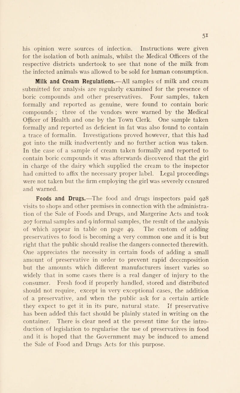 his opinion were sources of infection. Instructions were given for the isolation of both animals, whilst the Medical Officers of the respective districts undertook to see that none of the milk from the infected animals Was allowed to be sold for human consumption. Milk and Cream Regulations.—All samples of milk and cream submitted for analysis are regularly examined for the presence of boric compounds and other preservatives. Four samples, taken formally and reported as genuine, were found to contain boric compounds ; three of the vendors were warned by the Medical Officer of Health and one by the Town Clerk. One sample taken formally and reported as deficient in fat Was also found to contain a trace of formalin. Investigations proved however, that this had got into the milk inadvertently and no further action was taken. In the case of a sample of cream taken formally and reported to contain boric compounds it Was afterwards discovered that the girl in charge of the dairy which supplied the cream to the inspector had omitted to affix the necessary proper label. Legal proceedings were not taken but the firm employing the girl was severely censured and Warned. Foods and Drugs.—-The food and drugs inspectors paid 928 visits to shops and other premises in connection with the administra¬ tion of the Sale of Foods and Drugs, and Margerine Acts and took 207 formal samples and 9 informal samples, the result of the analysis of which appear in table on page 49. The custom of adding preservatives to food is becoming a very common one and it is but right that the public should realise the dangers connected therewith. One appreciates the necessity in certain foods of adding a small amount of preservative in order to prevent rapid decomposition but the amounts which different manufacturers insert varies so widely that in some cases there is a real danger of injury to the consumer. Fresh food if properly handled, stored and distributed should not require, except in very exceptional cases, the addition of a preservative, and when the public ask for a certain article they expect to get it in its pure, natural state. If preservative has been added this fact should be plainly stated in writing on the container. There is clear need at the present time for the intro¬ duction of legislation to regularise the use of preservatives in food and it is hoped that the Government may be induced to amend the Sale of Food and Drugs Acts for this purpose.