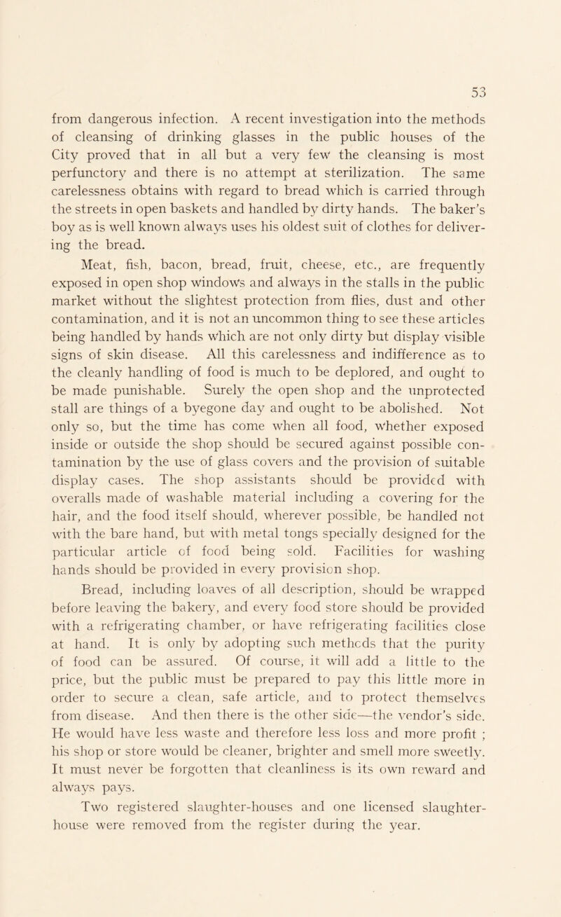 from dangerous infection. A recent investigation into the methods of cleansing of drinking glasses in the public houses of the City proved that in all but a very few the cleansing is most perfunctory and there is no attempt at sterilization. The same carelessness obtains with regard to bread which is carried through the streets in open baskets and handled by dirty hands. The baker’s boy as is well known always uses his oldest suit of clothes for deliver¬ ing the bread. Meat, fish, bacon, bread, fruit, cheese, etc., are frequently exposed in open shop windows and always in the stalls in the public market without the slightest protection from flies, dust and other contamination, and it is not an uncommon thing to see these articles being handled by hands which are not only dirty but display visible signs of skin disease. All this carelessness and indifference as to the cleanly handling of food is much to be deplored, and ought to be made punishable. Surely the open shop and the unprotected stall are things of a byegone day and ought to be abolished. Not only so, but the time has come when all food, whether exposed inside or outside the shop should be secured against possible con¬ tamination by the use of glass covers and the provision of suitable display cases. The shop assistants should be provided with overalls made of washable material including a covering for the hair, and the food itself should, wherever possible, be handled not with the bare hand, but with metal tongs specially designed for the particular article of food being sold. Facilities for washing hands should be provided in every provision shop. Bread, including loaves of ah description, should be wrapped before leaving the bakery, and every food store should be provided with a refrigerating chamber, or have refrigerating facilities close at hand. It is only by adopting such methods that the purity of food can be assured. Of course, it will add a little to the price, but the public must be prepared to pay this little more in order to secure a clean, safe article, and to protect themselves from disease. And then there is the other side—the vendor’s side. He would have less waste and therefore less loss and more profit ; his shop or store would be cleaner, brighter and smell more sweetly. It must never be forgotten that cleanliness is its own reward and always pays. Two registered slaughter-houses and one licensed slaughter¬ house were removed from the register during the year.