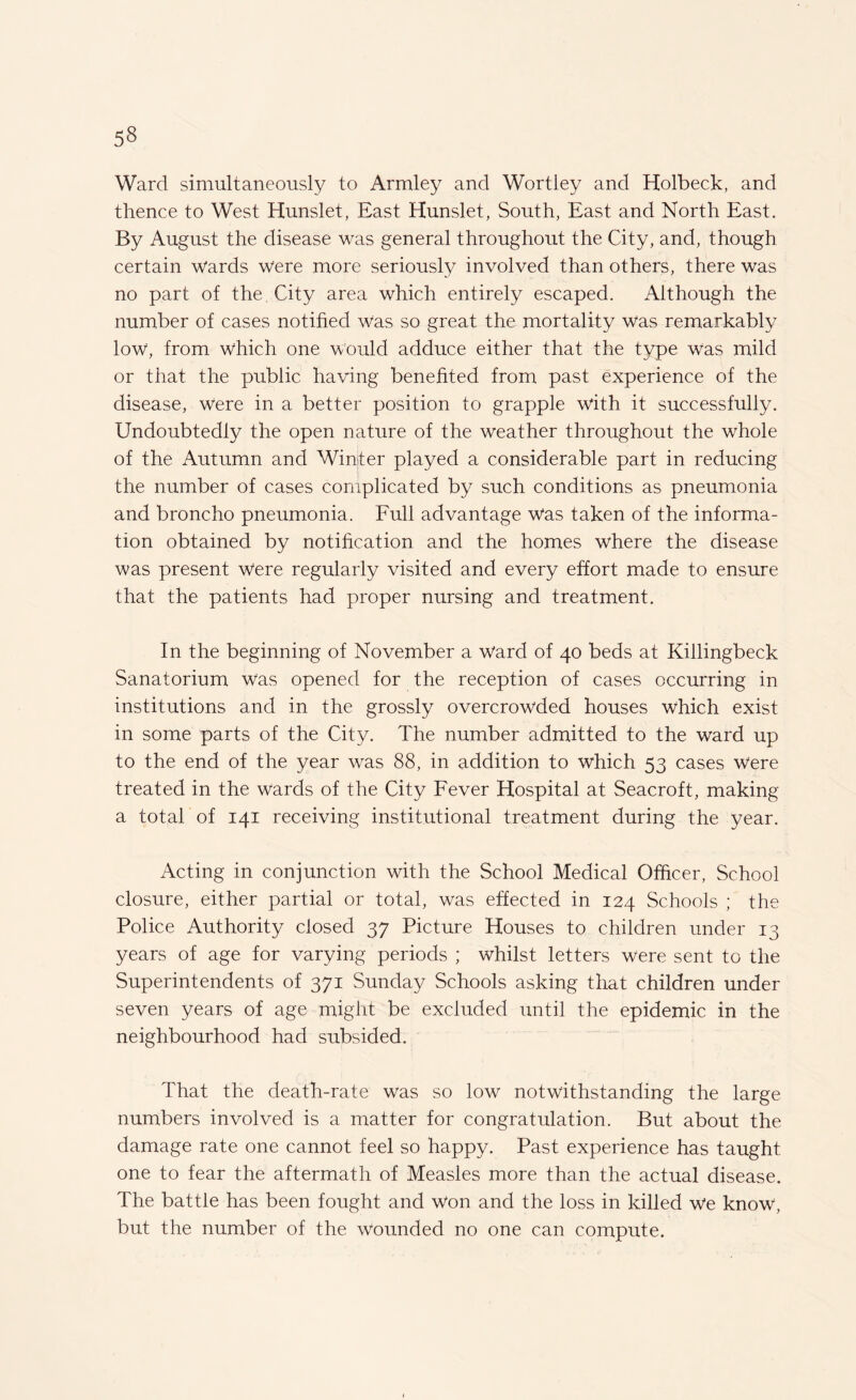 5§ Ward simultaneously to Armley and Wortley and Holbeck, and thence to West Hunslet, East Hunslet, South, East and North East. By August the disease was general throughout the City, and, though certain Wards were more seriously involved than others, there was no part of the City area which entirely escaped. Although the number of cases notified Was so great the mortality was remarkably low, from which one would adduce either that the type was mild or that the public having benefited from past experience of the disease, Were in a better position to grapple with it successfully. Undoubtedly the open nature of the weather throughout the whole of the Autumn and Winter played a considerable part in reducing the number of cases complicated by such conditions as pneumonia and broncho pneumonia. Full advantage was taken of the informa¬ tion obtained by notification and the homes where the disease was present Were regularly visited and every effort made to ensure that the patients had proper nursing and treatment. In the beginning of November a ward of 40 beds at Killingbeck Sanatorium Was opened for the reception of cases occurring in institutions and in the grossly overcrowded houses which exist in some parts of the City. The number admitted to the ward up to the end of the year was 88, in addition to which 53 cases were treated in the wards of the City Fever Hospital at Seacroft, making a total of 141 receiving institutional treatment during the year. Acting in conjunction with the School Medical Officer, School closure, either partial or total, was effected in 124 Schools ; the Police Authority closed 37 Picture Houses to children under 13 years of age for varying periods ; whilst letters were sent to the Superintendents of 371 Sunday Schools asking that children under seven years of age might be excluded until the epidemic in the neighbourhood had subsided. That the death-rate was so low notwithstanding the large numbers involved is a matter for congratulation. But about the damage rate one cannot feel so happy. Past experience has taught one to fear the aftermath of Measles more than the actual disease. The battle has been fought and Won and the loss in killed we know, but the number of the wounded no one can compute.