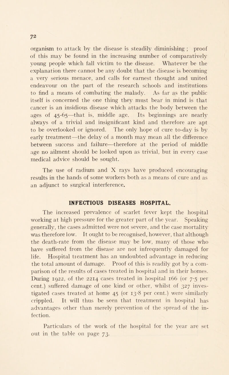 organism to attack by the disease is steadily diminishing ; proof of this may be found in the increasing number of comparatively young people which fall victim to the disease. Whatever be the explanation there cannot be any doubt that the disease is becoming a very serious menace, and calls for earnest thought and united endeavour on the part of the research schools and institutions to find a means of combating the malady. As far as the public itself is concerned the one thing they must bear in mind is that cancer is an insidious disease which attacks the body between the ages of 45-65—that is, middle age. Its beginnings are nearly always of a trivial and insignificant kind and therefore are apt to be overlooked or ignored. The only hope of cure to-day is by early treatment—the delay of a month may mean all the difference between success and failure—therefore at the period of middle age no ailment should be looked upon as trivial, but in every case medical advice should be sought. The use of radium and X rays have produced encouraging results in the hands of some workers both as a means of cure and as an adjunct to surgical interference. INFECTIOUS DISEASES HOSPITAL. The increased prevalence of scarlet fever kept the hospital working at high pressure for the greater part of the year. Speaking generally, the cases admitted were not severe, and the case mortality was therefore low. It ought to be recognised, however, that although the death-rate from the disease may be low, many of those who have suffered from the disease are not infrequently damaged for life. Hospital treatment has an undoubted advantage in reducing the total amount of damage. Proof of this is readily got by a com¬ parison of the results of cases treated in hospital and in their homes. During 1922, of the 2214 cases treated in hospital 166 (or 7-5 per cent.) suffered damage of one kind or other, whilst of 327 inves¬ tigated cases treated at home 45 (or 13-8 per cent.) were similarly crippled. It will thus be seen that treatment in hospital has advantages other than merely prevention of the spread of the in¬ fection. Particulars of the work of the hospital for the year are set out in the table on page 73.