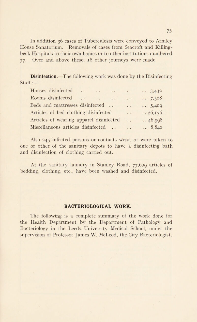 In addition 36 cases of Tuberculosis were conveyed to Armley House Sanatorium. Removals of cases from Seacroft and Killing- beck Hospitals to their own homes or to other institutions numbered 77. Over and above these, 18 other journeys were made. Disinfection.—The following work was done by the Disinfecting Staff Houses disinfected Rooms disinfected Beds and mattresses disinfected .. Articles of bed clothing disinfected Articles of wearing apparel disinfected Miscellaneous articles disinfected •• 3432 • • 7.508 • • 5.409 . . 26,176 . . 46,998 .. 8,840 Also 245 infected persons or contacts went, or were taken to one or other of the sanitary depots to have a disinfecting bath and disinfection of clothing carried out. At the sanitary laundry in Stanley Road, 77,609 articles of bedding, clothing, etc., have been Washed and disinfected. BACTERIOLOGICAL WORK. The following is a complete summary of the work done for the Health Department by the Department of Pathology and Bacteriology in the Leeds University Medical School, under the supervision of Professor James W. McLeod, the City Bacteriologist.
