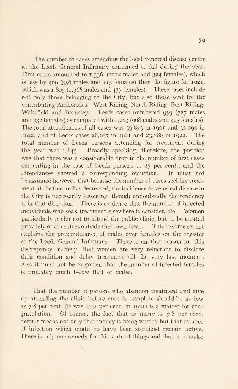 The number of cases attending the local venereal disease centre at the Leeds General Infirmary continued to fall during the year. First cases amounted to 1,336 (1012 males and 324 females), which is less by 469 (356 males and 113 females) than the figure for 1921, which was 1,805 (1,368 males and 437 females). These cases include not only those belonging to the City, but also those sent by the contributing Authorities—West Riding, North Riding, East Riding, Wakefield and Barnsley. Leeds cases numbered 959 (727 males and 232 females) as compared with 1,283 (968 males and 315 females). The total attendances of all cases was 39,873 in 1921 and 32,292 in 1922, and of Leeds cases 28,937 in 1921 and 23,380 in 1922. The total number of Leeds persons attending for treatment during the year was 3,845. Broadly speaking, therefore, the position was that there was a considerable drop in the number of first cases amounting in the case of Leeds persons to 25 per cent., and the attendances showed a corresponding reduction. It must not be assumed however that because the number of cases seeking treat¬ ment at the Centre has decreased, the incidence of venereal disease in the City is necessarily lessening, though undoubtedly the tendency is in that direction. There is evidence that the number of infected individuals who seak treatment elsewhere is considerable. Women particularly prefer not to attend the public clinic, but to be treated privately or at centres outside their own town. This to some extent explains the preponderance of males over females on the register at the Leeds General Infirmary. There is another reason lor this discrepancy, namely, that women are very reluctant to disclose their condition and delay treatment till the very last moment. Also it must not be forgotten that the number of infected females is probably much below that of males. That the number of persons who abandon treatment and give up attending the clinic before cure is complete should be as low as 7-8 per cent, (it was 13*2 per cent, in 1921) is a matter for con¬ gratulation. Of course, the fact that as many as 7-8 per cent, default means not only that money is being wasted but that sources of infection which ought to have been sterilized remain active. There is only one remedy for this state of things and that is to make