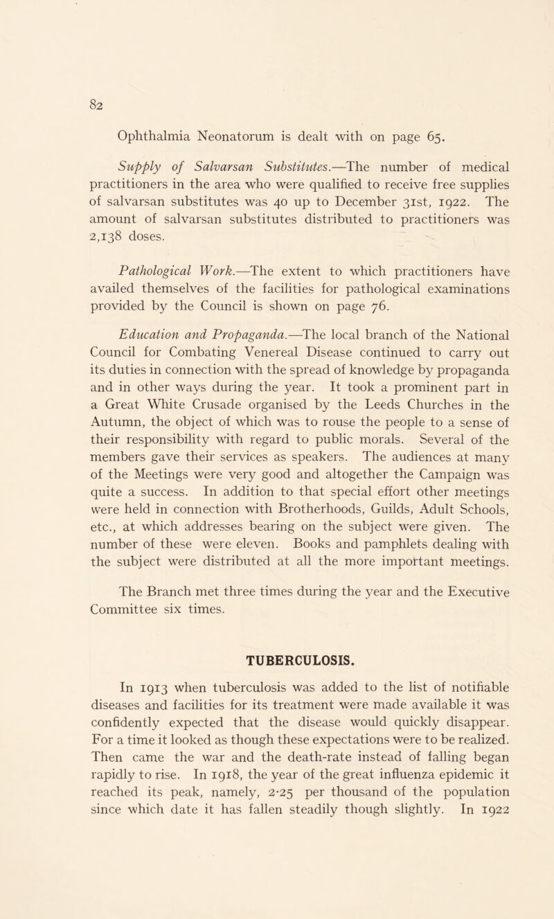 Ophthalmia Neonatorum is dealt with on page 65. Supply of Salvarsan Substitutes.—The number of medical practitioners in the area who were qualified to receive free supplies of salvarsan substitutes was 40 up to December 31st, 1922. The amount of salvarsan substitutes distributed to practitioners was 2,138 doses. Pathological Work.—The extent to which practitioners have availed themselves of the facilities for pathological examinations provided by the Council is shown on page 76. Education and Propaganda.—The local branch of the National Council for Combating Venereal Disease continued to carry out its duties in connection with the spread of knowledge by propaganda and in other ways during the year. It took a prominent part in a Great White Crusade organised by the Leeds Churches in the Autumn, the object of which was to rouse the people to a sense of their responsibility with regard to public morals. Several of the members gave their services as speakers. The audiences at many of the Meetings were very good and altogether the Campaign was quite a success. In addition to that special effort other meetings were held in connection with Brotherhoods, Guilds, Adult Schools, etc., at which addresses bearing on the subject were given. The number of these were eleven. Books and pamphlets dealing with the subject were distributed at all the more important meetings. The Branch met three times during the year and the Executive Committee six times. TUBERCULOSIS. In 1913 when tuberculosis was added to the list of notifiable diseases and facilities for its treatment were made available it was confidently expected that the disease would quickly disappear. For a time it looked as though these expectations were to be realized. Then came the war and the death-rate instead of falling began rapidly to rise. In 1918, the year of the great influenza epidemic it reached its peak, namely, 2-25 per thousand of the population since which date it has fallen steadily though slightly. In 1922