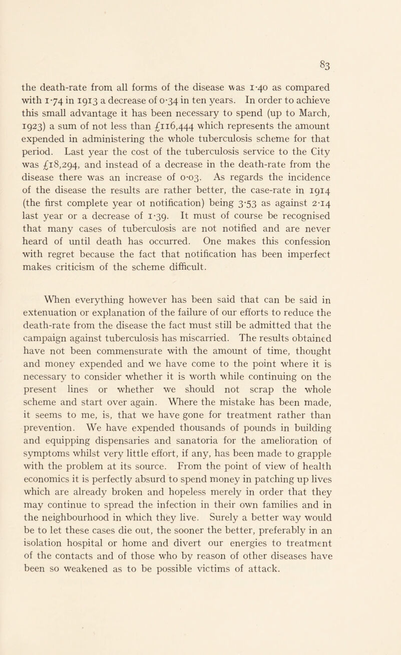 the death-rate from all forms of the disease was 1-40 as compared with 174 in 1913 a decrease of 0-34 in ten years. In order to achieve this small advantage it has been necessary to spend (up to March, 1923) a sum of not less than £116,444 which represents the amount expended in administering the whole tuberculosis scheme for that period. Last year the cost of the tuberculosis service to the City was £18,294, and instead of a decrease in the death-rate from the disease there was an increase of 0-03. As regards the incidence of the disease the results are rather better, the case-rate in 1914 (the first complete year ot notification) being 3*53 as against 2-14 last year or a decrease of 1-39. It must of course be recognised that many cases of tuberculosis are not notified and are never heard of until death has occurred. One makes this confession with regret because the fact that notification has been imperfect makes criticism of the scheme difficult. When everything however has been said that can be said in extenuation or explanation of the failure of our efforts to reduce the death-rate from the disease the fact must still be admitted that the campaign against tuberculosis has miscarried. The results obtained have not been commensurate with the amount of time, thought and money expended and we have come to the point where it is necessary to consider whether it is worth while continuing on the present lines or whether we should not scrap the whole scheme and start over again. Where the mistake has been made, it seems to me, is, that we have gone for treatment rather than prevention. We have expended thousands of pounds in building and equipping dispensaries and sanatoria for the amelioration of symptoms whilst very little effort, if any, has been made to grapple with the problem at its source. From the point of view of health economics it is perfectly absurd to spend money in patching up lives which are already broken and hopeless merely in order that they may continue to spread the infection in their own families and in the neighbourhood in which they live. Surely a better way would be to let these cases die out, the sooner the better, preferably in an isolation hospital or home and divert our energies to treatment of the contacts and of those who by reason of other diseases have been so weakened as to be possible victims of attack.