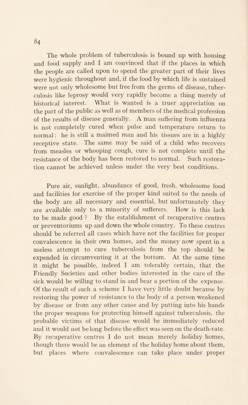 The whole problem of tuberculosis is bound up with housing and food supply and I am convinced that if the places in which the people are called upon to spend the greater part of their lives were hygienic throughout and, if the food by which life is sustained were not only wholesome but free from the germs of disease, tuber¬ culosis like leprosy would very rapidly become a thing merely of historical interest. What is wanted is a truer appreciation on the part of the public as well as of members of the medical profession of the results of disease generally. A man suffering from influenza is not completely cured when pulse and temperature return to normal: he is still a maimed man and his tissues are in a highly receptive state. The same may be said of a child who recovers from measles or whooping cough, cure is not complete until the resistance of the body has been restored to normal. Such restora¬ tion cannot be achieved unless under the very best conditions. Pure air, sunlight, abundance of good, fresh, wholesome food and facilities for exercise of the proper kind suited to the needs of the body are all necessary and essential, but unfortunately they are available only to a minority of sufferers. How is this lack to be made good ? By the establishment of recuperative centres or preventoriums up and down the whole country. To these centres should be referred all cases which have not the facilities for proper convalescence in their own homes, and the money now spent in a useless attempt to cure tuberculosis from the top should be expended in circumventing it at the bottom. At the same time it might be possible, indeed I am tolerably certain, that the Friendly Societies and other bodies interested in the care of the sick would be willing to stand in and bear a portion of the expense. Of the result of such a scheme I have very little doubt because by restoring the power of resistance to the body of a person weakened by disease or from any other cause and by putting into his hands the proper weapons for protecting himself against tuberculosis, the probable victims of that disease would be immediately reduced and it would not be long before the effect was seen on the death-rate. By recuperative centres I do not mean merely holiday homes, though there would be an element of the holiday home about them, but places where convalescence can take place under proper