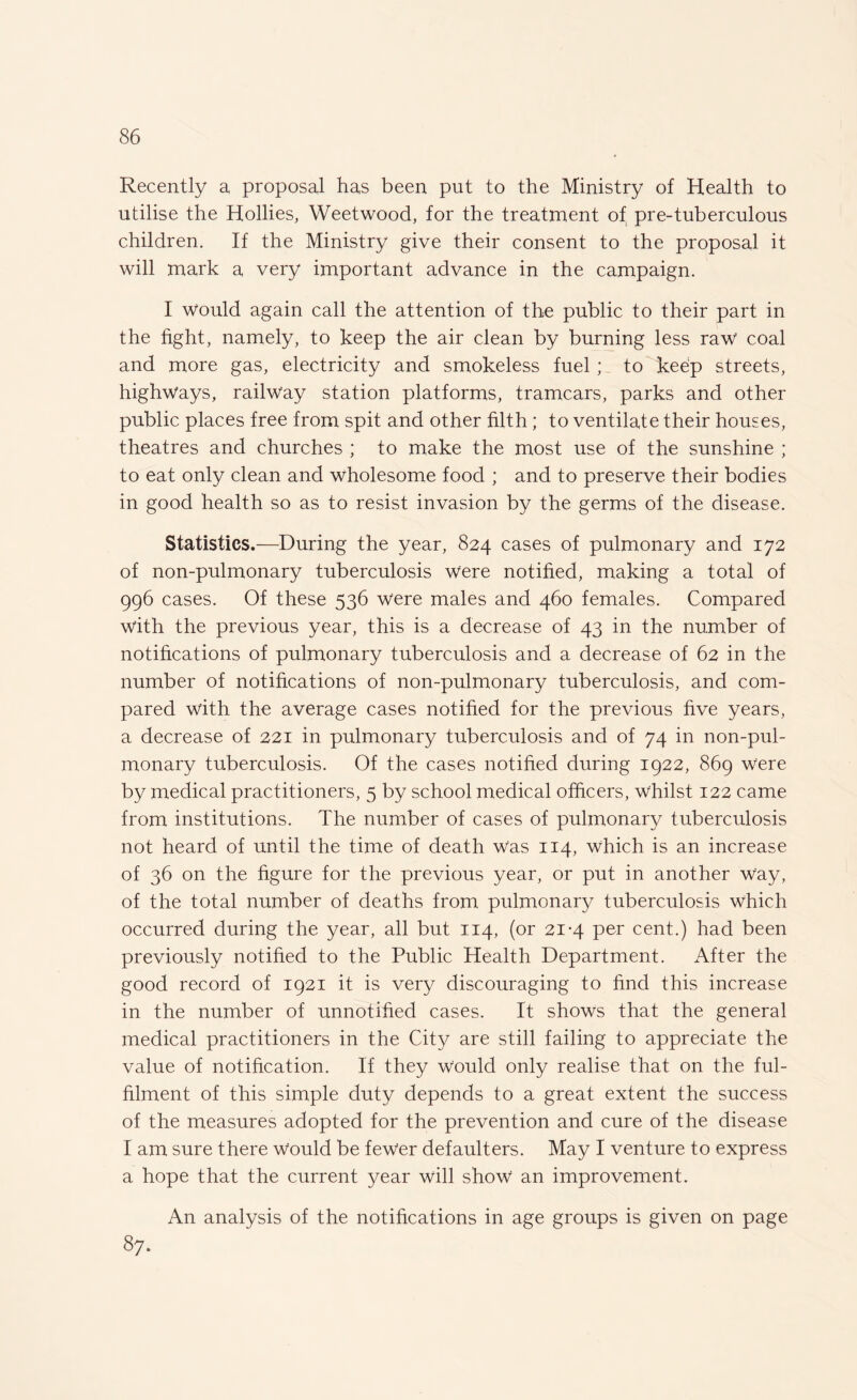 Recently a proposal has been put to the Ministry of Health to utilise the Hollies, Weetwood, for the treatment of pre-tuberculous children. If the Ministry give their consent to the proposal it will mark a very important advance in the campaign. I would again call the attention of the public to their part in the fight, namely, to keep the air clean by burning less raw coal and more gas, electricity and smokeless fuel ; to keep streets, highways, railway station platforms, tramcars, parks and other public places free from spit and other filth; to ventilate their houses, theatres and churches ; to make the most use of the sunshine ; to eat only clean and wholesome food ; and to preserve their bodies in good health so as to resist invasion by the germs of the disease. Statistics.—During the year, 824 cases of pulmonary and 172 of non-pulmonary tuberculosis were notified, making a total of 996 cases. Of these 536 were males and 460 females. Compared with the previous year, this is a decrease of 43 in the number of notifications of pulmonary tuberculosis and a decrease of 62 in the number of notifications of non-pulmonary tuberculosis, and com¬ pared with the average cases notified for the previous five years, a decrease of 221 in pulmonary tuberculosis and of 74 in non-pul¬ monary tuberculosis. Of the cases notified during 1922, 869 were by medical practitioners, 5 by school medical officers, whilst 122 came from institutions. The number of cases of pulmonary tuberculosis not heard of until the time of death Was 114, which is an increase of 36 on the figure for the previous year, or put in another way, of the total number of deaths from pulmonary tuberculosis which occurred during the year, all but 114, (or 21*4 per cent.) had been previously notified to the Public Health Department. After the good record of 1921 it is very discouraging to find this increase in the number of unnotified cases. It shows that the general medical practitioners in the City are still failing to appreciate the value of notification. If they would only realise that on the ful¬ filment of this simple duty depends to a great extent the success of the measures adopted for the prevention and cure of the disease I am sure there Would be fewer defaulters. May I venture to express a hope that the current year will show an improvement. An analysis of the notifications in age groups is given on page 87.