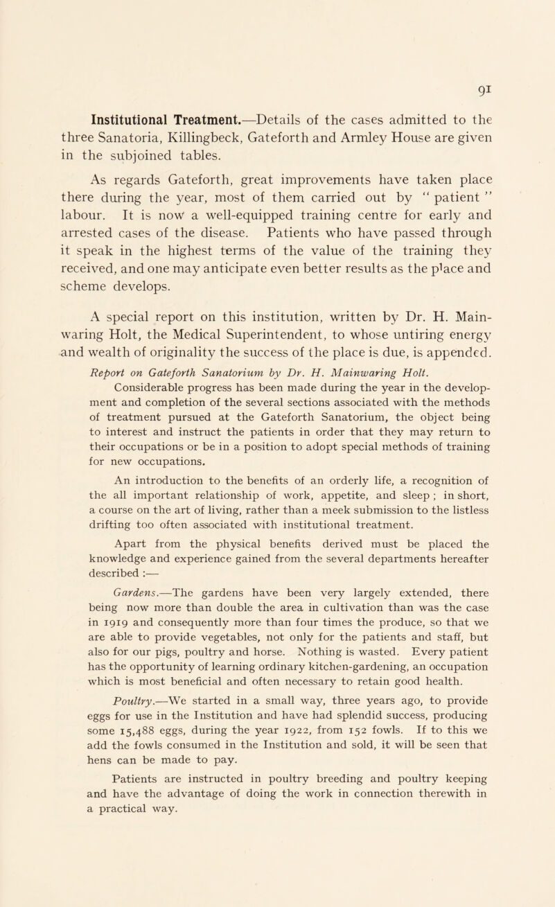 Institutional Treatment.—Details of the cases admitted to the three Sanatoria, Killingbeck, Gateforth and Armley House are given in the subjoined tables. As regards Gateforth, great improvements have taken place there during the year, most of them carried out by “ patient ” labour. It is now a well-equipped training centre for early and arrested cases of the disease. Patients who have passed through it speak in the highest terms of the value of the training they received, and one may anticipate even better results as the piace and scheme develops. A special report on this institution, written by Dr. H. Main- waring Holt, the Medical Superintendent, to whose untiring energy and wealth of originality the success of the place is due, is appended. Report on Gateforth Sanatorium by Dr. H. Mainwaring Holt. Considerable progress has been made during the year in the develop¬ ment and completion of the several sections associated with the methods of treatment pursued at the Gateforth Sanatorium, the object being to interest and instruct the patients in order that they may return to their occupations or be in a position to adopt special methods of training for new occupations. An introduction to the benefits of an orderly life, a recognition of the all important relationship of work, appetite, and sleep ; in short, a course on the art of living, rather than a meek submission to the listless drifting too often associated with institutional treatment. Apart from the physical benefits derived must be placed the knowledge and experience gained from the several departments hereafter described :— Gardens.—The gardens have been very largely extended, there being now more than double the area in cultivation than was the case in 1919 and consequently more than four times the produce, so that we are able to provide vegetables, not only for the patients and staff, but also for our pigs, poultry and horse. Nothing is wasted. Every patient has the opportunity of learning ordinary kitchen-gardening, an occupation which is most beneficial and often necessary to retain good health. Poultry.—We started in a small way, three years ago, to provide eggs for use in the Institution and have had splendid success, producing some 15,488 eggs, during the year 1922, from 152 fowls. If to this we add the fowls consumed in the Institution and sold, it will be seen that hens can be made to pay. Patients are instructed in poultry breeding and poultry keeping and have the advantage of doing the work in connection therewith in a practical way.