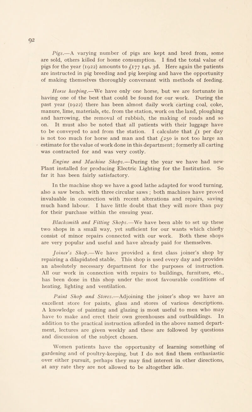Pigs.—A varying number of pigs are kept and bred from, some are sold, others killed for home consumption. I find the total value of pigs for the year (1922) amounts to ^177 14s. 3d. Here again the patients are instructed in pig breeding and pig keeping and have the opportunity of making themselves thoroughly conversant with methods of feeding. Horse keeping.—We have only one horse, but we are fortunate in having one of the best that could be found for our work. During the past year (1922) there has been almost daily work carting coal, coke, manure, lime, materials, etc. from the station, work on the land, ploughing and harrowing, the removal of rubbish, the making of roads and so on. It must also be noted that all patients with their luggage have to be conveyed to and from the station. I calculate that £1 per day is not too much for horse and man and that ^250 is not too large an estimate for the value of work done in this department; formerly all carting was contracted for and was very costly. Engine and Machine Shops.—During the year we have had new Plant installed for producing Electric Lighting for the Institution. So far it has been fairly satisfactory. In the machine shop we have a good lathe adapted for wood turning, also a saw bench, with three circular saws ; both machines have proved invaluable in connection with recent alterations and repairs, saving much hand labour. I have little doubt that they will more than pay for their purchase within the ensuing year. Blacksmith and Fitting Shops.—We have been able to set up these two shops in a small way, yet sufficient for our wants which chiefly consist of minor repairs connected with our work. Both these shops are very popular and useful and have already paid for themselves. Joiner’s Shop.—We have provided a first class joiner’s shop by repairing a dilapidated stable. This shop is used every day and provides an absolutely necessary department for the purposes of instruction. All our work in connection with repairs to buildings, furniture, etc., has been done in this shop under the most favourable conditions of heating, lighting and ventilation. Paint Shop and Stores.—Adjoining the joiner’s shop we have an excellent store for paints, glass and stores of various descriptions. A knowledge of painting and glazing is most useful to men who may have to make and erect their own greenhouses and outbuildings. In addition to the practical instruction afforded in the above named depart¬ ment, lectures are given weekly and these are followed by questions and discussion of the subject chosen. Women patients have the opportunity of learning something of gardening and of poultry-keeping, but I do not find them enthusiastic over either pursuit, perhaps they may find interest in other directions, at any rate they are not allowed to be altogether idle.