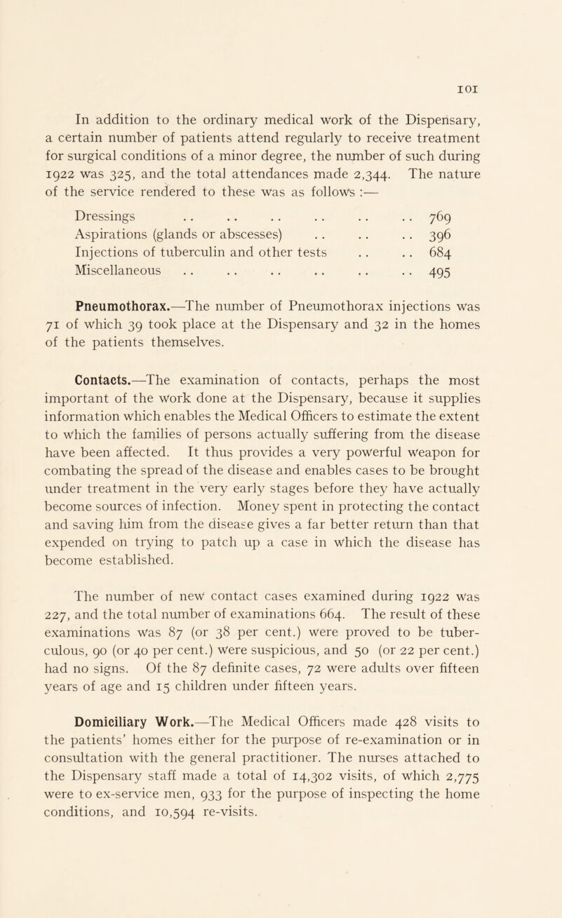 In addition to the ordinary medical work of the Dispensary, a certain number of patients attend regularly to receive treatment for surgical conditions of a minor degree, the number of such during 1922 was 325, and the totaj attendances made 2,344. The nature of the service rendered to these Was as follows :— Dressings . . .. .. . . . . . . 769 Aspirations (glands or abscesses) . . .. . . 396 Injections of tuberculin and other tests . . . . 684 Miscellaneous . . .. .. .. . . . . 495 Pneumothorax.—The number of Pneumothorax injections was 71 of which 39 took place at the Dispensary and 32 in the homes of the patients themselves. Contacts.—The examination of contacts, perhaps the most important of the work done at the Dispensary, because it supplies information which enables the Medical Officers to estimate the extent to which the families of persons actually suffering from the disease have been affected. It thus provides a very powerful weapon for combating the spread of the disease and enables cases to be brought under treatment in the very early stages before they have actually become sources of infection. Money spent in protecting the contact and saving him from the disease gives a far better return than that expended on trying to patch up a case in which the disease has become established. The number of new contact cases examined during 1922 Was 227, and the total number of examinations 664. The result of these examinations was 87 (or 38 per cent.) were proved to be tuber¬ culous, 90 (or 40 per cent.) Were suspicious, and 50 (or 22 per cent.) had no signs. Of the 87 definite cases, 72 were adults over fifteen years of age and 15 children under fifteen years. Domiciliary Work.—-The Medical Officers made 428 visits to the patients’ homes either for the purpose of re-examination or in consultation with the general practitioner. The nurses attached to the Dispensary staff made a total of 14,302 visits, of Which 2,775 were to ex-service men, 933 for the purpose of inspecting the home conditions, and 10,594 re-visits.