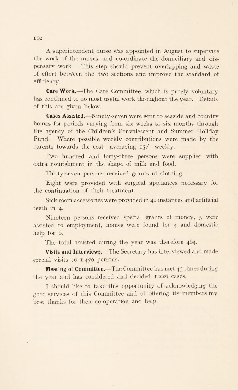 A superintendent nurse was appointed in August to supervise the work of the nurses and co-ordinate the domiciliary and dis¬ pensary work. This step should prevent overlapping and Waste of effort between the two sections and improve the standard of efficiency. Care Work.—The Care Committee which is purely voluntary has continued to do most useful work throughout the year. Details of this are given below. Cases Assisted.—Ninety-seven were sent to seaside and country homes for periods varying from six weeks to six months through the agency of the Children’s Convalescent and Summer Holiday Fund. Where possible weekly contributions were made by the parents towards the cost—averaging 15/- weekly. Two hundred and forty-three persons were supplied with extra nourishment in the shape of milk and food. Thirty-seven persons received grants of clothing. Eight were provided with surgical appliances necessary for the continuation of their treatment. Sick room accessories were provided in 41 instances and artificial teeth in 4. Nineteen persons received special grants of money, 5 were assisted to employment, homes were found for 4 and domestic help for 6. The total assisted during the year was therefore 464. Visits and Interviews.—The Secretary has interviewed and made special visits to 1,470 persons. Meeting of Committee.—The Committee has met 43 times during the year and has considered and decided 1,226 cases. I should like to take this opportunity of acknowledging the good services of this Committee and of offering its members my best thanks for their co-operation and help.