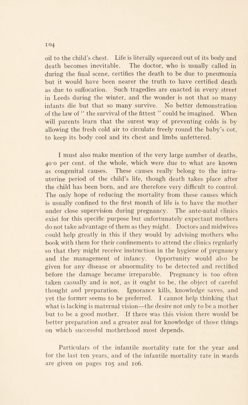 oil to the child’s chest. Life is literally squeezed out of its body and death becomes inevitable. The doctor, who is usually called in during the final scene, certifies the death to be due to pneumonia but it would have been nearer the truth to have certified death as due to suffocation. Such tragedies are enacted in every street in Leeds during the winter, and the wonder is not that so many infants die but that so many survive. No better demonstration of the law of “ the survival of the fittest ” could be imagined. When will parents learn that the surest way of preventing colds is by allowing the fresh cold air to circulate freely round the baby’s cot, to keep its body cool and its chest and limbs unfettered. I must also make mention of the very large number of deaths, 40'0 per cent, of the whole, which were due to what are known as congenital causes. These causes really belong to the intra¬ uterine period of the child’s life, though death takes place after the child has been born, and are therefore very difficult to control. The only hope of reducing the mortality from these causes which is usually confined to the first month of life is to have the mother under close supervision during pregnancy. The ante-natal clinics exist for this specific purpose but unfortunately expectant mothers do not take advantage of them as they might. Doctors and midwives could help greatly in this if they would by advising mothers who book with them for their confinements to attend the clinics regularly so that they might receive instruction in the hygiene of pregnancy and the management of infancy. Opportunity would also be given for any disease or abnormality to be detected and rectified before the damage became irreparable. Pregnancy is too often taken casually and is not, as it ought to be, the object of careful thought and preparation. Ignorance kills, knowledge saves, and yet the former seems to be preferred. I cannot help thinking that what is lacking is maternal vision—the desire not only to be a mother but to be a good mother. If there was this vision there would be better preparation and a greater zeal for knowledge of those things on which successful motherhood most depends. Particulars of the infantile mortality rate for the year and for the last ten years, and of the infantile mortality rate in wards are given on pages 105 and 106.