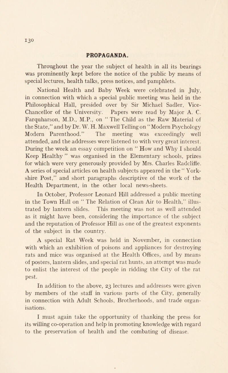 PROPAGANDA. Throughout the year the subject of health in all its bearings was prominently kept before the notice of the public by means of special lectures, health talks, press notices, and pamphlets. National Health and Baby Week were celebrated in July, in connection with which a special public meeting was held in the Philosophical Hall, presided over by Sir Michael Sadler, Vice- Chancellor of the University. Papers were read by Major A. C. Farquharson, M.D., M.P., on “ The Child as the Raw Material of the State/' and by Dr. W. H. Maxwell Telling on Modern Psychology Modern Parenthood.” The meeting was exceedingly well attended, and the addresses were listened to with very great interest. During the week an essay competition on “ How and Why I should Keep Healthy ” was organised in the Elementary schools, prizes for which were very generously provided by Mrs. Charles Radcliffe. A series of special articles on health subjects appeared in the “ York¬ shire Post,” and short paragraphs descriptive of the work of the Health Department, in the other local news-sheets. In October, Professor Leonard Hill addressed a public meeting in the Town Hall on “ The Relation of Clean Air to Health,” illus¬ trated by lantern slides. This meeting was not as well attended as it might have been, considering the importance of the subject and the reputation of Professor Hill as one of the greatest exponents of the subject in the country. A special Rat Week was held in November, in connection with which an exhibition of poisons and appliances for destroying rats and mice was organised at the Health Offices, and by means of posters, lantern slides, and special rat hunts, an attempt was made to enlist the interest of the people in ridding the City of the rat pest. In addition to the above, 23 lectures and addresses were given by members of the staff in various parts of the City, generally in connection with Adult Schools, Brotherhoods, and trade organ¬ isations. I must again take the opportunity of thanking the press for its willing co-operation and help in promoting knowledge with regard to the preservation of health and the combating of disease.