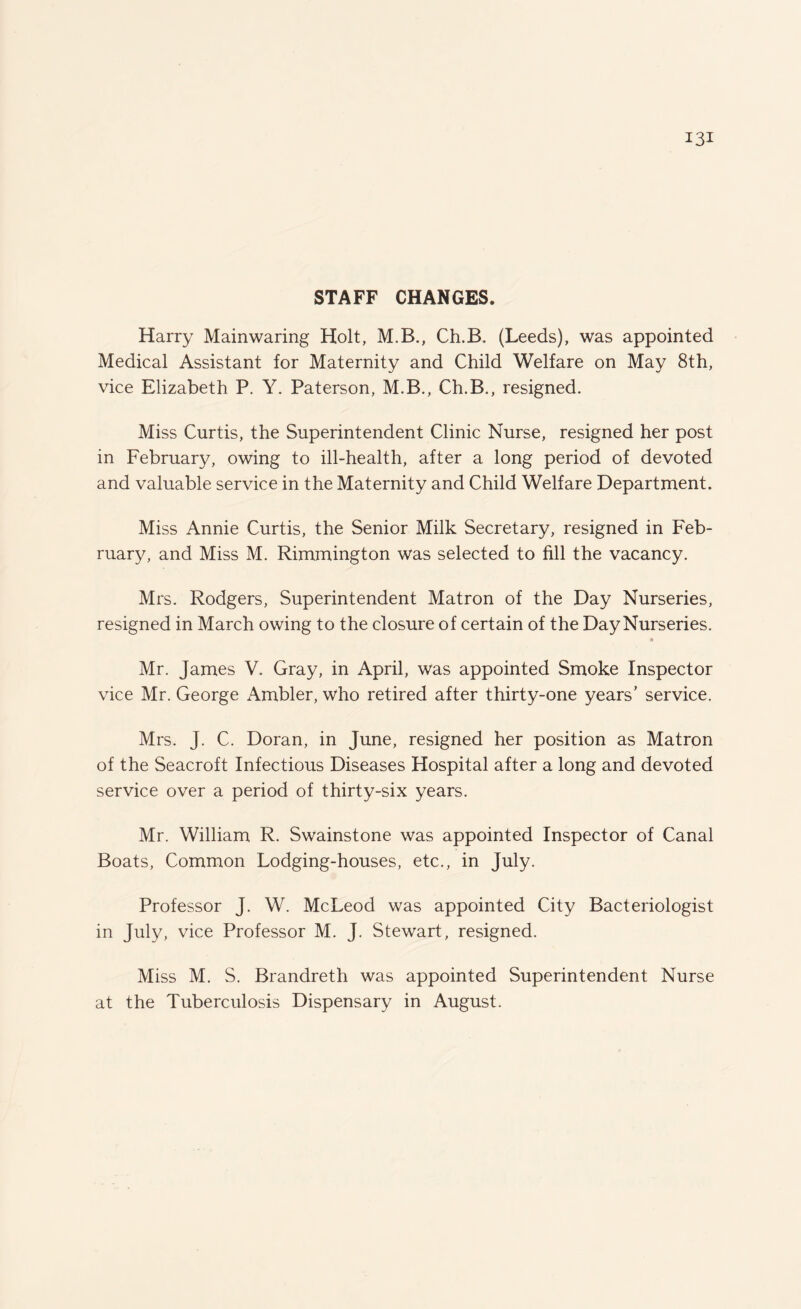 STAFF CHANGES. Harry Mainwaring Holt, M.B., Ch.B. (Leeds), was appointed Medical Assistant for Maternity and Child Welfare on May 8th, vice Elizabeth P. Y. Paterson, M.B., Ch.B., resigned. Miss Curtis, the Superintendent Clinic Nurse, resigned her post in Februar}^, owing to ill-health, after a long period of devoted and valuable service in the Maternity and Child Welfare Department. Miss Annie Curtis, the Senior Milk Secretary, resigned in Feb¬ ruary, and Miss M. Rimmington was selected to fill the vacancy. Mrs. Rodgers, Superintendent Matron of the Day Nurseries, resigned in March owing to the closure of certain of the Day Nurseries. 4 Mr. James V. Gray, in April, was appointed Smoke Inspector vice Mr. George Ambler, who retired after thirty-one years’ service. Mrs. J. C. Doran, in June, resigned her position as Matron of the Seacroft Infectious Diseases Hospital after a long and devoted service over a period of thirty-six years. Mr. William R. Swainstone was appointed Inspector of Canal Boats, Common Lodging-houses, etc., in July. Professor J. W. McLeod was appointed City Bacteriologist in July, vice Professor M. J. Stewart, resigned. Miss M. S. Brandreth was appointed Superintendent Nurse at the Tuberculosis Dispensary in August.