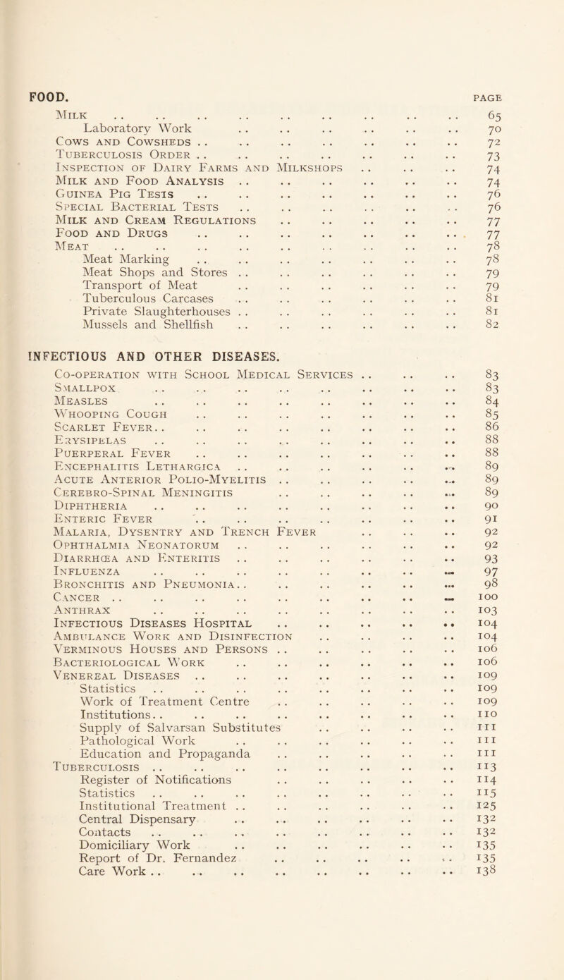 Milk Laboratory Work Cows and Cowsheds Tuberculosis Order Inspection of Dairy Farms and Milkshops Milk and Food Analysis Guinea Pig Tests Special Bacterial Tests Milk and Cream Regulations Food and Drugs Meat Meat Marking Meat Shops and Stores Transport of Meat Tuberculous Carcases Private Slaughterhouses Mussels and Shellfish 65 70 72 73 74 74 76 76 77 77 78 78 79 79 81 81 82 INFECTIOUS AND OTHER DISEASES. Co-operation with School Medical Services . . Smallpox Measles Whooping Cough Scarlet Fever.. Erysipelas Puerperal Fever Encephalitis Lethargica Acute Anterior Polio-Myelitis Cerebro-Spinal Meningitis Diphtheria Enteric Fever Malaria, Dysentry and Trench Fever Ophthalmia Neonatorum Diarrhcea and Enteritis Influenza Bronchitis and Pneumonia.. Cancer Anthrax Infectious Diseases Hospital Ambulance Work and Disinfection Verminous Houses and Persons Bacteriological Work Venereal Diseases Statistics Work of Treatment Centre Institutions Supply of Salvarsan Substitutes Pathological Work Education and Propaganda Tuberculosis Register of Notifications Statistics Institutional Treatment Central Dispensary Contacts ». .» .. .. • < * . Domiciliary Work Report of Dr. Fernandez Care Work .. 83 83 84 85 86 88 88 89 89 89 90 91 92 92 93 97 98 100 103 104 104 106 106 109 109 109 no in in in 113 114 115 125 132 132 135 135 138