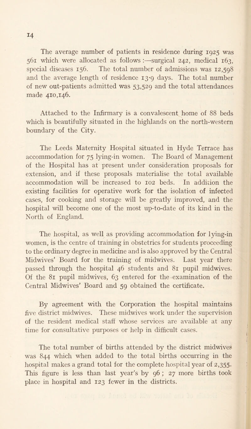 The average number of patients in residence during 1925 was 561 which were allocated as follows :—surgical 242, medical 163, special diseases 156. The total number of admissions was 12,598 and the average length of residence 13-9 days. The total number of new out-patients admitted was 53,529 and the total attendances made 410,146. Attached to the Infirmary is a convalescent home of 88 beds which is beautifully situated in the highlands on the north-western boundary of the City. The Leeds Maternity Hospital situated in Hyde Terrace has accommodation for 75 lying-in women. The Board of Management of the Hospital has at present under consideration proposals for extension, and if these proposals materialise the total available accommodation will be increased to 102 beds. In addition the existing facilities for operative work for the isolation of infected cases, for cooking and storage will be greatly improved, and the hospital will become one of the most up-to-date of its kind in the North of England. The hospital, as well as providing accommodation for lying-in women, is the centre of training in obstetrics for students proceeding to the ordinary degree in medicine and is also approved by the Central Midwives' Board for the training of midwives. Last year there passed through the hospital 46 students and 81 pupil midwives. Of the 81 pupil midwives, 63 entered for the examination of the Central Midwives’ Board and 59 obtained the certificate. By agreement with the Corporation the hospital maintains five district midwives. These midwives work under the supervision of the resident medical staff whose services are available at any time for consultative purposes or help in difficult cases. The total number of births attended by the district midwives was 844 which when added to the total births occurring in the hospital makes a grand total for the complete hospital year of 2,355. This figure is less than last year's by 96 ; 27 more births took place in hospital and 123 fewer in the districts.