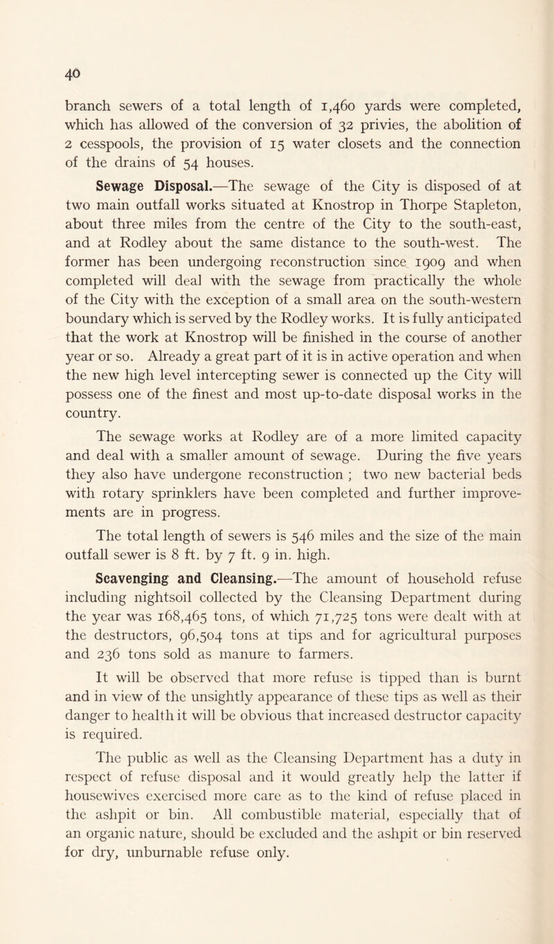 branch sewers of a total length of 1,460 yards were completed, which has allowed of the conversion of 32 privies, the abolition of 2 cesspools, the provision of 15 water closets and the connection of the drains of 54 houses. Sewage Disposal.—The sewage of the City is disposed of at two main outfall works situated at Knostrop in Thorpe Stapleton, about three miles from the centre of the City to the south-east, and at Rodley about the same distance to the south-west. The former has been undergoing reconstruction since 1909 and when completed will deal with the sewage from practically the whole of the City with the exception of a small area on the south-western boundary which is served by the Rodley works. It is fully anticipated that the work at Knostrop will be finished in the course of another year or so. Already a great part of it is in active operation and when the new high level intercepting sewer is connected up the City will possess one of the finest and most up-to-date disposal works in the country. The sewage works at Rodley are of a more limited capacity and deal with a smaller amount of sewage. During the five years they also have undergone reconstruction ; two new bacterial beds with rotary sprinklers have been completed and further improve¬ ments are in progress. The total length of sewers is 546 miles and the size of the main outfall sewer is 8 ft. by 7 ft. 9 in. high. Scavenging and Cleansing.—The amount of household refuse including nightsoil collected by the Cleansing Department during the year was 168,465 tons, of which 71,725 tons were dealt with at the destructors, 96,504 tons at tips and for agricultural purposes and 236 tons sold as manure to farmers. It will be observed that more refuse is tipped than is burnt and in view of the unsightly appearance of these tips as well as their danger to health it will be obvious that increased destructor capacity is required. The public as well as the Cleansing Department has a duty in respect of refuse disposal and it would greatly help the latter if housewives exercised more care as to the kind of refuse placed in the ashpit or bin. All combustible material, especially that of an organic nature, should be excluded and the ashpit or bin reserved for dry, unburnable refuse only.