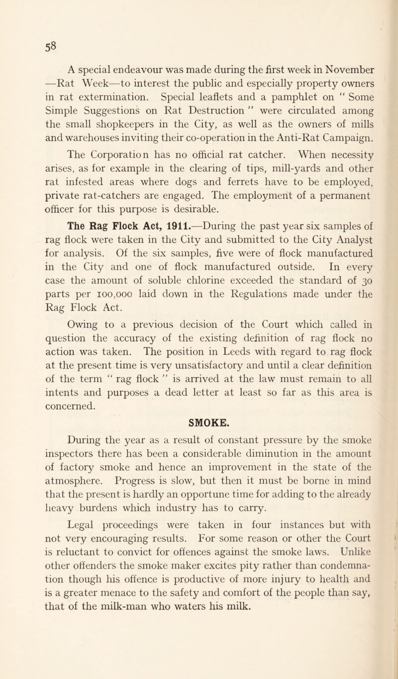 A special endeavour was made during the first week in November —Rat Week—to interest the public and especially property owners in rat extermination. Special leaflets and a pamphlet on “ Some Simple Suggestions on Rat Destruction ” were circulated among the small shopkeepers in the City, as well as the owners of mills and warehouses inviting their co-operation in the Anti-Rat Campaign. The Corporation has no official rat catcher. When necessity arises, as for example in the clearing of tips, mill-yards and other rat infested areas where dogs and ferrets have to be employed, private rat-catchers are engaged. The employment of a permanent officer for this purpose is desirable. The Rag Flock Act, 1911.—During the past year six samples of rag flock were taken in the City and submitted to the City Analyst for analysis. Of the six samples, five were of flock manufactured in the City and one of flock manufactured outside. In every case the amount of soluble chlorine exceeded the standard of 30 parts per 100,000 laid down in the Regulations made under the Rag Flock Act. Owing to a previous decision of the Court which called in question the accuracy of the existing definition of rag flock no action was taken. The position in Leeds with regard to rag flock at the present time is very unsatisfactory and until a clear definition of the term “ rag flock ” is arrived at the law must remain to all intents and purposes a dead letter at least so far as this area is concerned. SMOKE. During the year as a result of constant pressure by the smoke inspectors there has been a considerable diminution in the amount of factory smoke and hence an improvement in the state of the atmosphere. Progress is slow, but then it must be borne in mind that the present is hardly an opportune time for adding to the already heavy burdens which industry has to carry. Legal proceedings were taken in four instances but with not very encouraging results. For some reason or other the Court is reluctant to convict for offences against the smoke laws. Unlike other offenders the smoke maker excites pity rather than condemna¬ tion though his offence is productive of more injury to health and is a greater menace to the safety and comfort of the people than say, that of the milk-man who waters his milk.