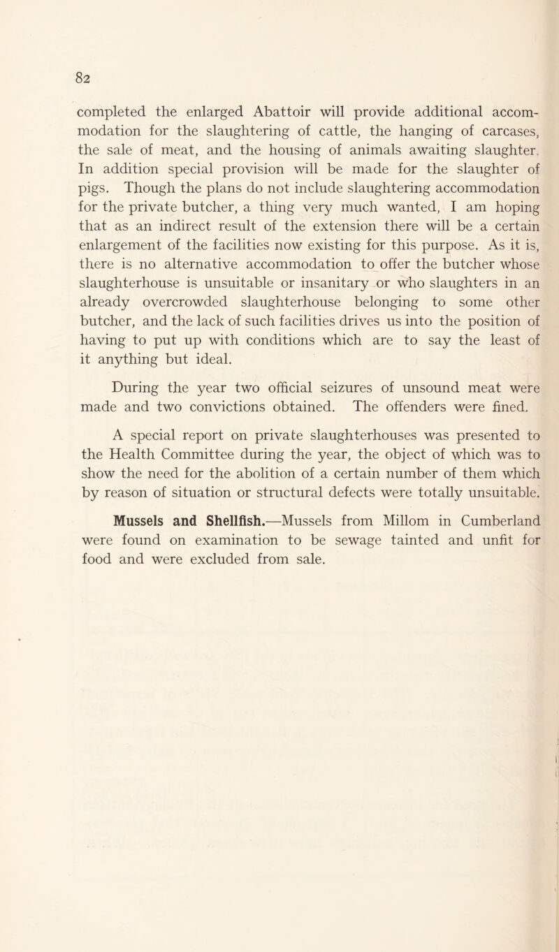 completed the enlarged Abattoir will provide additional accom¬ modation for the slaughtering of cattle, the hanging of carcases, the sale of meat, and the housing of animals awaiting slaughter, In addition special provision will be made for the slaughter of pigs. Though the plans do not include slaughtering accommodation for the private butcher, a thing very much wanted, I am hoping that as an indirect result of the extension there will be a certain enlargement of the facilities now existing for this purpose. As it is, there is no alternative accommodation to offer the butcher whose slaughterhouse is unsuitable or insanitary or who slaughters in an already overcrowded slaughterhouse belonging to some other butcher, and the lack of such facilities drives us into the position of having to put up with conditions which are to say the least of it anything but ideal. During the year two official seizures of unsound meat were made and two convictions obtained. The offenders were fined. A special report on private slaughterhouses was presented to the Health Committee during the year, the object of which was to show the need for the abolition of a certain number of them which by reason of situation or structural defects were totally unsuitable. Mussels and Shellfish.—Mussels from Millom in Cumberland were found on examination to be sewage tainted and unfit for food and were excluded from sale.