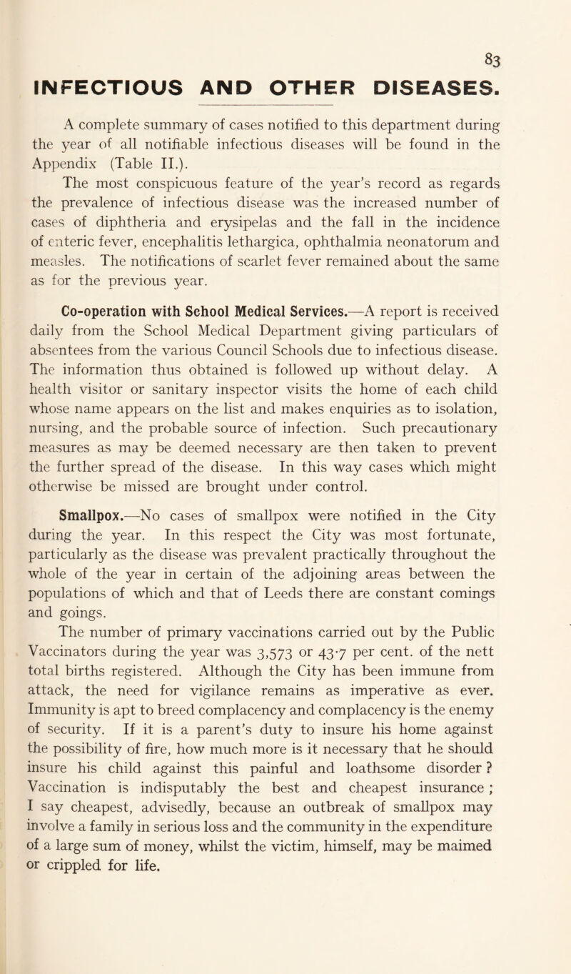 INFECTIOUS AND OTHER DISEASES. A complete summary of cases notified to this department during the year of all notifiable infectious diseases will be found in the Appendix (Table II.). The most conspicuous feature of the year’s record as regards the prevalence of infectious disease was the increased number of cases of diphtheria and erysipelas and the fall in the incidence of enteric fever, encephalitis lethargica, ophthalmia neonatorum and measles. The notifications of scarlet fever remained about the same as for the previous year. Co-operation with School Medical Services.—A report is received daily from the School Medical Department giving particulars of absentees from the various Council Schools due to infectious disease. The information thus obtained is followed up without delay. A health visitor or sanitary inspector visits the home of each child whose name appears on the list and makes enquiries as to isolation, nursing, and the probable source of infection. Such precautionary measures as may be deemed necessary are then taken to prevent the further spread of the disease. In this way cases which might otherwise be missed are brought under control. Smallpox.—No cases of smallpox were notified in the City during the year. In this respect the City was most fortunate, particularly as the disease was prevalent practically throughout the whole of the year in certain of the adjoining areas between the populations of which and that of Leeds there are constant comings and goings. The number of primary vaccinations carried out by the Public Vaccinators during the year was 3,573 or 43-7 per cent, of the nett total births registered. Although the City has been immune from attack, the need for vigilance remains as imperative as ever. Immunity is apt to breed complacency and complacency is the enemy of security. If it is a parent’s duty to insure his home against the possibility of fire, how much more is it necessary that he should insure his child against this painful and loathsome disorder ? Vaccination is indisputably the best and cheapest insurance ; I say cheapest, advisedly, because an outbreak of smallpox may involve a family in serious loss and the community in the expenditure of a large sum of money, whilst the victim, himself, may be maimed or crippled for life.