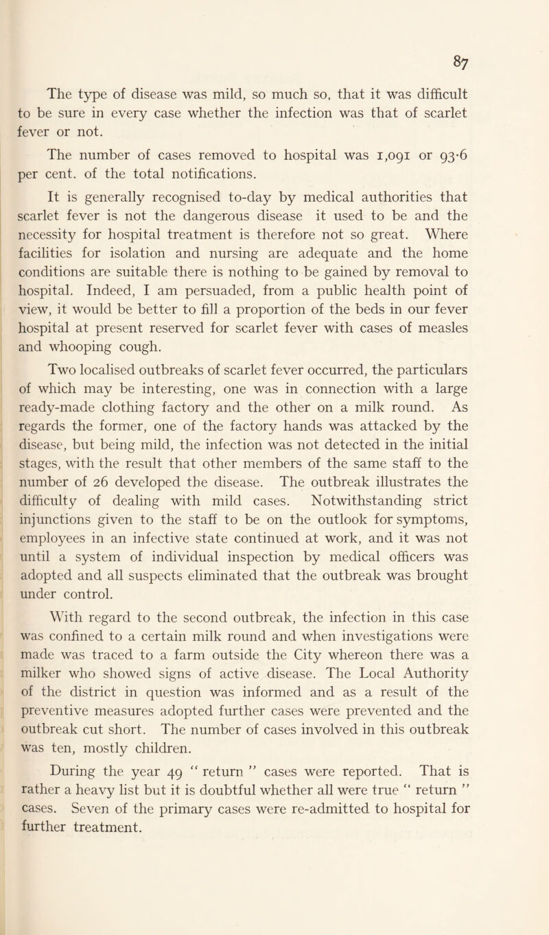 The type of disease was mild, so much so, that it was difficult to be sure in every case whether the infection was that of scarlet fever or not. The number of cases removed to hospital was 1,091 or 93-6 per cent, of the total notifications. It is generally recognised to-day by medical authorities that scarlet fever is not the dangerous disease it used to be and the necessity for hospital treatment is therefore not so great. Where facilities for isolation and nursing are adequate and the home conditions are suitable there is nothing to be gained by removal to hospital. Indeed, I am persuaded, from a public health point of view, it would be better to fi]l a proportion of the beds in our fever hospital at present reserved for scarlet fever with cases of measles and whooping cough. Two localised outbreaks of scarlet fever occurred, the particulars of which may be interesting, one was in connection with a large ready-made clothing factory and the other on a milk round. As regards the former, one of the factory hands was attacked by the disease, but being mild, the infection was not detected in the initial stages, with the result that other members of the same staff to the number of 26 developed the disease. The outbreak illustrates the difficulty of dealing with mild cases. Notwithstanding strict injunctions given to the staff to be on the outlook for symptoms, employees in an infective state continued at work, and it was not until a system of individual inspection by medical officers was adopted and all suspects eliminated that the outbreak was brought under control. With regard to the second outbreak, the infection in this case was confined to a certain milk round and when investigations were made was traced to a farm outside the City whereon there was a milker who showed signs of active disease. The Local Authority of the district in question was informed and as a result of the preventive measures adopted further cases were prevented and the outbreak cut short. The number of cases involved in this outbreak was ten, mostly children. During the year 49 “ return ” cases were reported. That is rather a heavy list but it is doubtful whether all were true “ return ” cases. Seven of the primary cases were re-admitted to hospital for further treatment.