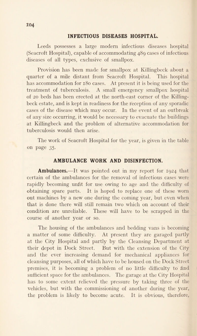 INFECTIOUS DISEASES HOSPITAL. Leeds possesses a large modern infectious diseases hospital (Seacroft Hospital), capable of accommodating 489 cases of infectious diseases of all types, exclusive of smallpox. Provision has been made for smallpox at Killingbeck about a quarter of a mile distant from Seacroft Hospital. This hospital has accommodation for 180 cases. At present it is being used for the treatment of tuberculosis. A small emergency smallpox hospital of 20 beds has been erected at the north-east corner of the Killing- beck estate, and is kept in readiness for the reception of any sporadic cases of the disease which may occur. In the event of an outbreak of any size occurring, it would be necessary to evacuate the buildings at Killingbeck and the problem of alternative accommodation for tuberculosis would then arise. The work of Seacroft Hospital for the year, is given in the table on page 35. AMBULANCE WORK AND DISINFECTION. Ambulances.—It was pointed out in my report for 1924 that certain of the ambulances for the removal of infectious cases were rapidly becoming unfit for use owing to age and the difficulty of obtaining spare parts. It is hoped to replace one of these worn out machines by a new one during the coming year, but even when that is done there will still remain two which on account of their condition are unreliable. These will have to be scrapped in the course of another year or so. The housing of the ambulances and bedding vans is becoming a matter of some difficulty. At present they are garaged partly at the City Hospital and partly by the Cleansing Department at their depot in Dock Street. But with the extension of the City and the ever increasing demand for mechanical appliances for cleansing purposes, all of which have to be housed on the Dock Street premises, it is becoming a problem of no little difficulty to find sufficient space for the ambulances. The garage at the City Hospital has to some extent relieved the pressure by taking three of the Vehicles, but with the commissioning of another during the year, the problem is likely to become acute. It is obvious, therefore,