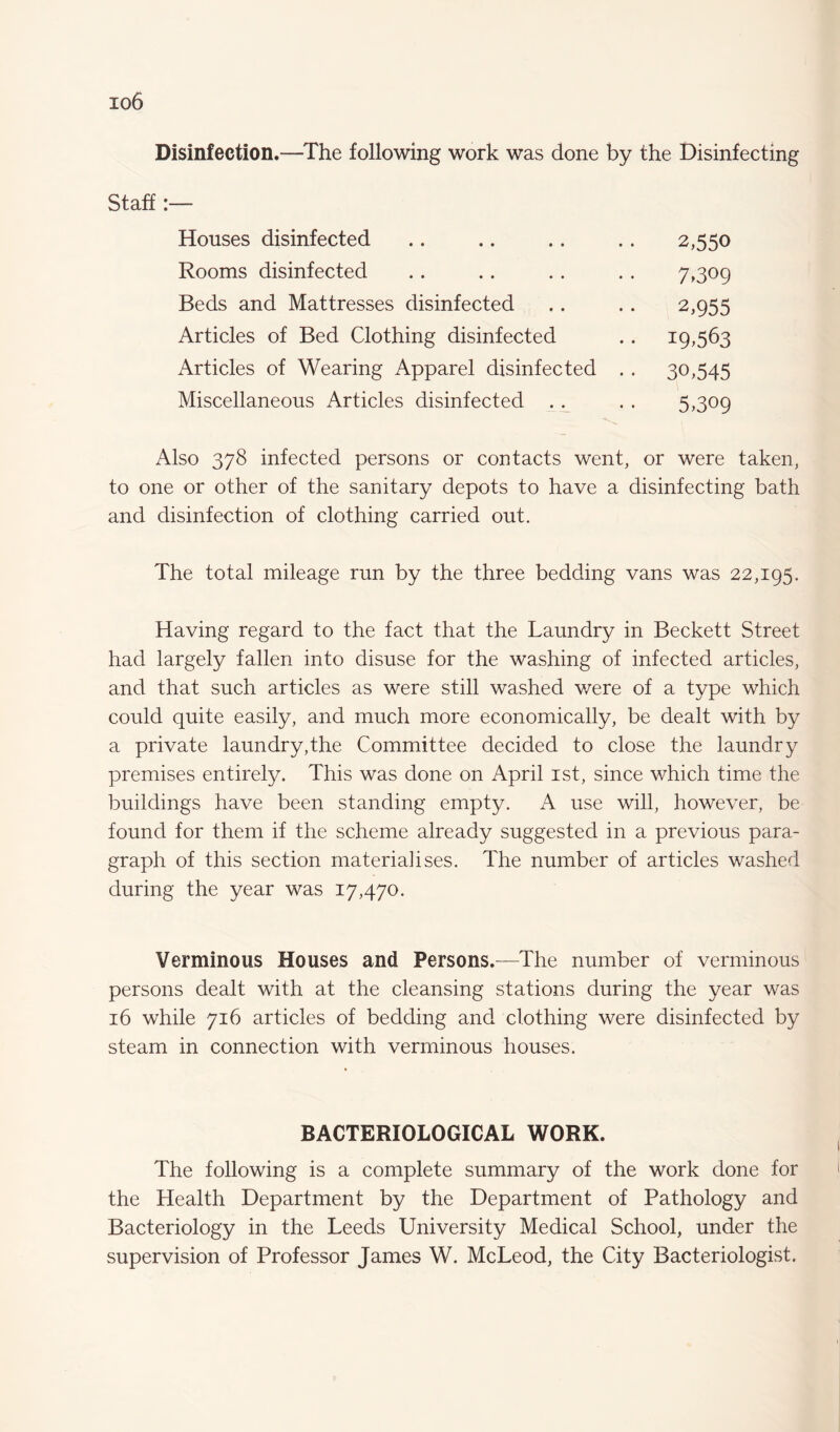 io6 Disinfection.—The following work was done by the Disinfecting Staff:— Houses disinfected Rooms disinfected Beds and Mattresses disinfected Articles of Bed Clothing disinfected Articles of Wearing Apparel disinfected Miscellaneous Articles disinfected . . 2,550 7>3°9 2,955 19.563 30,545 5,309 Also 378 infected persons or contacts went, or were taken, to one or other of the sanitary depots to have a disinfecting bath and disinfection of clothing carried out. The total mileage run by the three bedding vans was 22,195. Having regard to the fact that the Laundry in Beckett Street had largely fallen into disuse for the washing of infected articles, and that such articles as were still washed were of a type which could quite easily, and much more economically, be dealt with by a private laundry,the Committee decided to close the laundry premises entirely. This was done on April 1st, since which time the buildings have been standing empty. A use will, however, be found for them if the scheme already suggested in a previous para¬ graph of this section materialises. The number of articles washed during the year was 17,470. Verminous Houses and Persons.—The number of verminous persons dealt with at the cleansing stations during the year was 16 while 716 articles of bedding and clothing were disinfected by steam in connection with verminous houses. BACTERIOLOGICAL WORK. The following is a complete summary of the work done for the Health Department by the Department of Pathology and Bacteriology in the Leeds University Medical School, under the supervision of Professor James W. McLeod, the City Bacteriologist.