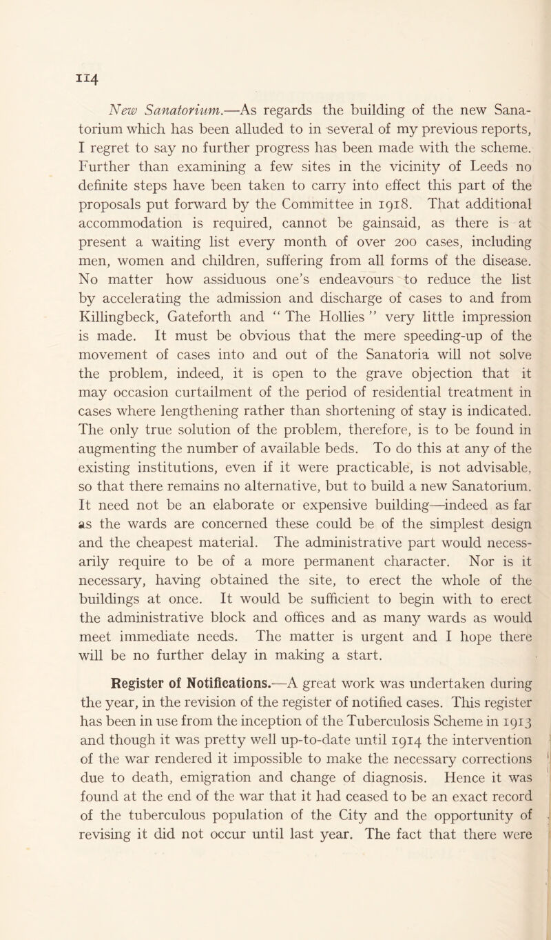 New Sanatorium.—As regards the building of the new Sana¬ torium which has been alluded to in several of my previous reports, I regret to say no further progress has been made with the scheme. Further than examining a few sites in the vicinity of Leeds no definite steps have been taken to carry into effect this part of the proposals put forward by the Committee in 1918. That additional accommodation is required, cannot be gainsaid, as there is at present a waiting list every month of over 200 cases, including men, women and children, suffering from all forms of the disease. No matter how assiduous one’s endeavours to reduce the list by accelerating the admission and discharge of cases to and from Killingbeck, Gateforth and “ The Hollies ” very little impression is made. It must be obvious that the mere speeding-up of the movement of cases into and out of the Sanatoria will not solve the problem, indeed, it is open to the grave objection that it may occasion curtailment of the period of residential treatment in cases where lengthening rather than shortening of stay is indicated. The only true solution of the problem, therefore, is to be found in augmenting the number of available beds. To do this at any of the existing institutions, even if it were practicable, is not advisable, so that there remains no alternative, but to build a new Sanatorium. It need not be an elaborate or expensive building—indeed as far as the wards are concerned these could be of the simplest design and the cheapest material. The administrative part would necess¬ arily require to be of a more permanent character. Nor is it necessary, having obtained the site, to erect the whole of the buildings at once. It would be sufficient to begin with to erect the administrative block and offices and as many wards as would meet immediate needs. The matter is urgent and I hope there will be no further delay in making a start. Register of Notifications.-—A great work was undertaken during the year, in the revision of the register of notified cases. This register has been in use from the inception of the Tuberculosis Scheme in 1913 and though it was pretty well up-to-date until 1914 the intervention of the war rendered it impossible to make the necessary corrections due to death, emigration and change of diagnosis. Hence it was found at the end of the war that it had ceased to be an exact record of the tuberculous population of the City and the opportunity of revising it did not occur until last year. The fact that there were