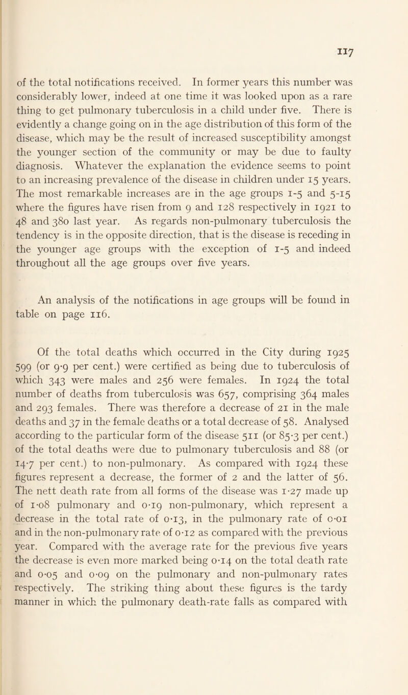 of the total notifications received. In former years this number was considerably lower, indeed at one time it was looked upon as a rare thing to get pulmonary tuberculosis in a child under five. There is evidently a change going on in the age distribution of this form of the disease, which may be the result of increased susceptibility amongst the younger section of the community or may be due to faulty diagnosis. Whatever the explanation the evidence seems to point to an increasing prevalence of the disease in children under 15 years. The most remarkable increases are in the age groups 1-5 and 5-15 where the figures have risen from 9 and 128 respectively in 1921 to 48 and 380 last year. As regards non-pulmonary tuberculosis the tendency is in the opposite direction, that is the disease is receding in the younger age groups with the exception of 1-5 and indeed throughout all the age groups over five years. An anafysis of the notifications in age groups will be found in table on page 116. Of the total deaths which occurred in the City during 1925 599 (or 9-9 per cent.) were certified as being due to tuberculosis of which 343 were males and 256 were females. In 1924 the total number of deaths from tuberculosis was 657, comprising 364 males and 293 females. There was therefore a decrease of 21 in the male deaths and 37 in the female deaths or a total decrease of 58. Analysed according to the particular form of the disease 511 (or 85-3 per cent.) of the total deaths were due to pulmonary tuberculosis and 88 (or 147 per cent.) to non-pulmonary. As compared with 1924 these figures represent a decrease, the former of 2 and the latter of 56. The nett death rate from all forms of the disease was 1-27 made up of 1-08 pulmonary and 0-19 non-pulmonary, which represent a decrease in the total rate of 0-13, in the pulmonary rate of o-oi and in the non-pulmonary rate of 0-12 as compared with the previous year. Compared with the average rate for the previous five years the decrease is even more marked being 0-14 on the total death rate and 0*05 and 0-09 on the pulmonary and non-pulmonary rates respectively. The striking thing about these figures is the tardy manner in which the pulmonary death-rate falls as compared with