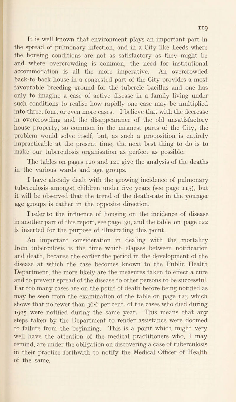 the spread of pulmonary infection, and in a City like Leeds where the housing conditions are not as satisfactory as they might be and where overcrowding is common, the need for institutional accommodation is all the more imperative. An overcrowded back-to-back house in a congested part of the City provides a most favourable breeding ground for the tubercle bacillus and one has only to imagine a case of active disease in a family living under such conditions to realise how rapidly one case may be multiplied into three, four, or even more cases. I believe that with the decrease in overcrowding and the disappearance of the old unsatisfactory house property, so common in the meanest parts of the City, the problem would solve itself, but, as such a proposition is entirely impracticable at the present time, the next best thing to do is to make our tuberculosis organisation as perfect as possible. The tables on pages 120 and 121 give the analysis of the deaths in the various wards and age groups. I have already dealt with the growing incidence of pulmonary tuberculosis amongst children under five years (see page 115), but it will be observed that the trend of the death-rate in the younger age groups is rather in the opposite direction. I refer to the influence of housing on the incidence of disease in another part of this report, see page 30, and the table on page 122 is inserted for the purpose of illustrating this point. An important consideration in dealing with the mortality from tuberculosis is the time which elapses between notification and death, because the earlier the period in the development of the disease at which the case becomes known to the Public Health Department, the more likely are the measures taken to effect a cure and to prevent spread of the disease to other persons to be successful. Far too many cases are on the point of death before being notified as may be seen from the examination of the table on page 123 which shows that no fewer than 36-6 per cent, of the cases who died during 1925 were notified during the same year. This means that any steps taken by the Department to render assistance were doomed to failure from the beginning. This is a point which might very well have the attention of the medical practitioners who, I may remind, are under the obligation on discovering a case of tuberculosis in their practice forthwith to notify the Medical Officer of Health of the same.