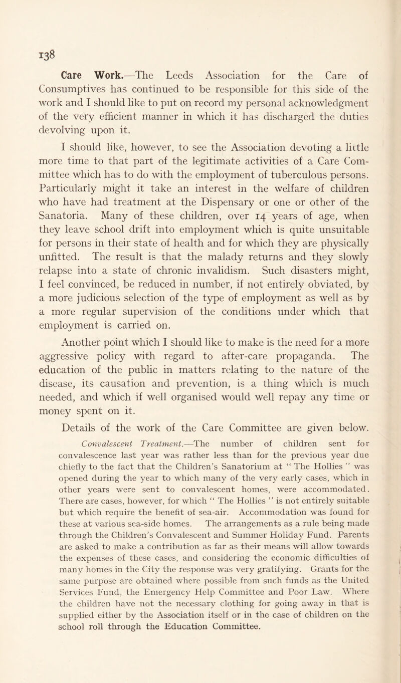 Care Work.—The Leeds Association for the Care of Consumptives has continued to be responsible for this side of the work and I should like to put on record my personal acknowledgment of the very efficient manner in which it has discharged the duties devolving upon it. I should like, however, to see the Association devoting a lictle more time to that part of the legitimate activities of a Care Com¬ mittee which has to do with the employment of tuberculous persons. Particularly might it take an interest in the welfare of children who have had treatment at the Dispensary or one or other of the Sanatoria. Many of these children, over 14 years of age, when they leave school drift into employment which is quite unsuitable for persons in their state of health and for which they are physically unfitted. The result is that the malady returns and they slowly relapse into a state of chronic invalidism. Such disasters might, I feel convinced, be reduced in number, if not entirely obviated, by a more judicious selection of the type of employment as well as by a more regular supervision of the conditions under which that employment is carried on. Another point which I should like to make is the need for a more aggressive policy with regard to after-care propaganda. The education of the public in matters relating to the nature of the disease, its causation and prevention, is a thing which is much needed, and which if well organised would well repay any time or money spent on it. Details of the work of the Care Committee are given below. Convalescent Treatment.—The number of children sent for convalescence last year was rather less than for the previous year due chiefly to the fact that the Children’s Sanatorium at “ The Hollies ” was opened during the year to which many of the very early cases, which in other years were sent to convalescent homes, were accommodated. There are cases, however, for which “ The Hollies ” is not entirely suitable but which require the benefit of sea-air. Accommodation was found for these at various sea-side homes. The arrangements as a rule being made through the Children’s Convalescent and Summer Holiday Fund. Parents are asked to make a contribution as far as their means will allow towards the expenses of these cases, and considering the economic difficulties of many homes in the City the response was very gratifying. Grants for the same purpose are obtained where possible from such funds as the United Services Fund, the Emergency Help Committee and Poor Law. Where the children have not the necessary clothing for going away in that is supplied either by the Association itself or in the case of children on the school roll through the Education Committee.