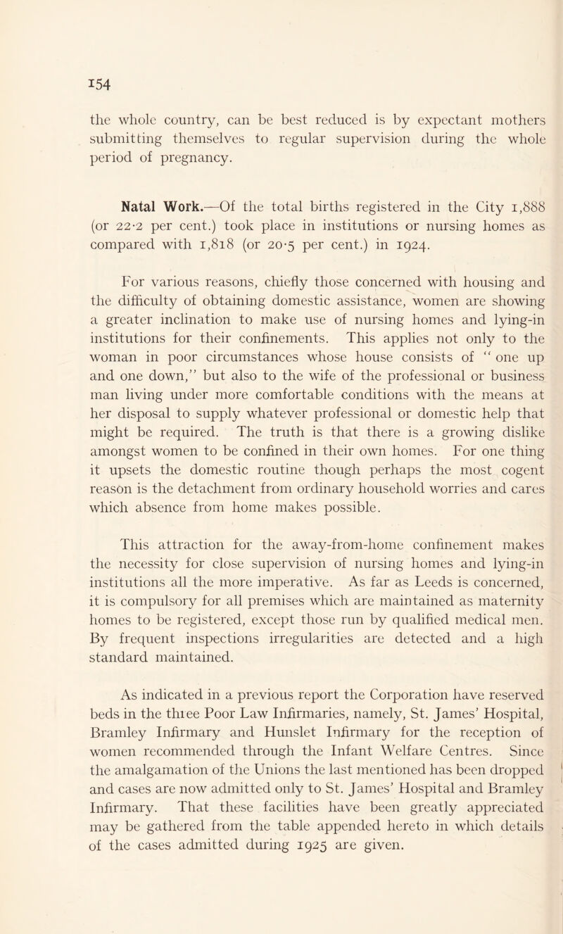 the whole country, can be best reduced is by expectant mothers submitting themselves to regular supervision during the whole period of pregnancy. Natal Work.—Of the total births registered in the City 1,888 (or 22-2 per cent.) took place in institutions or nursing homes as compared with 1,818 (or 20-5 per cent.) in 1924. For various reasons, chiefly those concerned with housing and the difficulty of obtaining domestic assistance, women are showing a greater inclination to make use of nursing homes and lying-in institutions for their confinements. This applies not only to the woman in poor circumstances whose house consists of “ one up and one down,” but also to the wife of the professional or business man living under more comfortable conditions with the means at her disposal to supply whatever professional or domestic help that might be required. The truth is that there is a growing dislike amongst women to be confined in their own homes. For one thing it upsets the domestic routine though perhaps the most cogent reason is the detachment from ordinary household worries and cares which absence from home makes possible. This attraction for the away-from-home confinement makes the necessity for close supervision of nursing homes and lying-in institutions all the more imperative. As far as Leeds is concerned, it is compulsory for all premises which are maintained as maternity homes to be registered, except those run by qualified medical men. By frequent inspections irregularities are detected and a high standard maintained. As indicated in a previous report the Corporation have reserved beds in the three Poor Law Infirmaries, namely, St. James’ Hospital, Bramley Infirmary and Hunslet Infirmary for the reception of women recommended through the Infant Welfare Centres. Since the amalgamation of the Unions the last mentioned has been dropped and cases are now admitted only to St. James’ Hospital and Bramley Infirmary. That these facilities have been greatly appreciated may be gathered from the table appended hereto in which details of the cases admitted during 1925 are given.