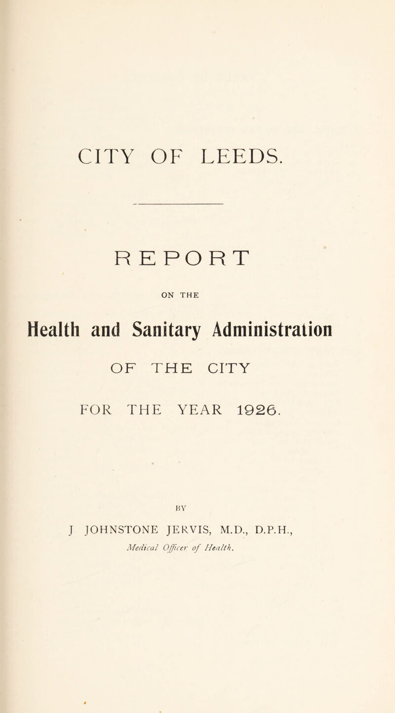 CITY OF LEEDS. REPORT ON THE Health and Sanitary Administration OF THE CITY FOR THE YEAR 1926. J JOHNSTONE JERVIS, M.D., D.P.H., Medical Officer of Health,